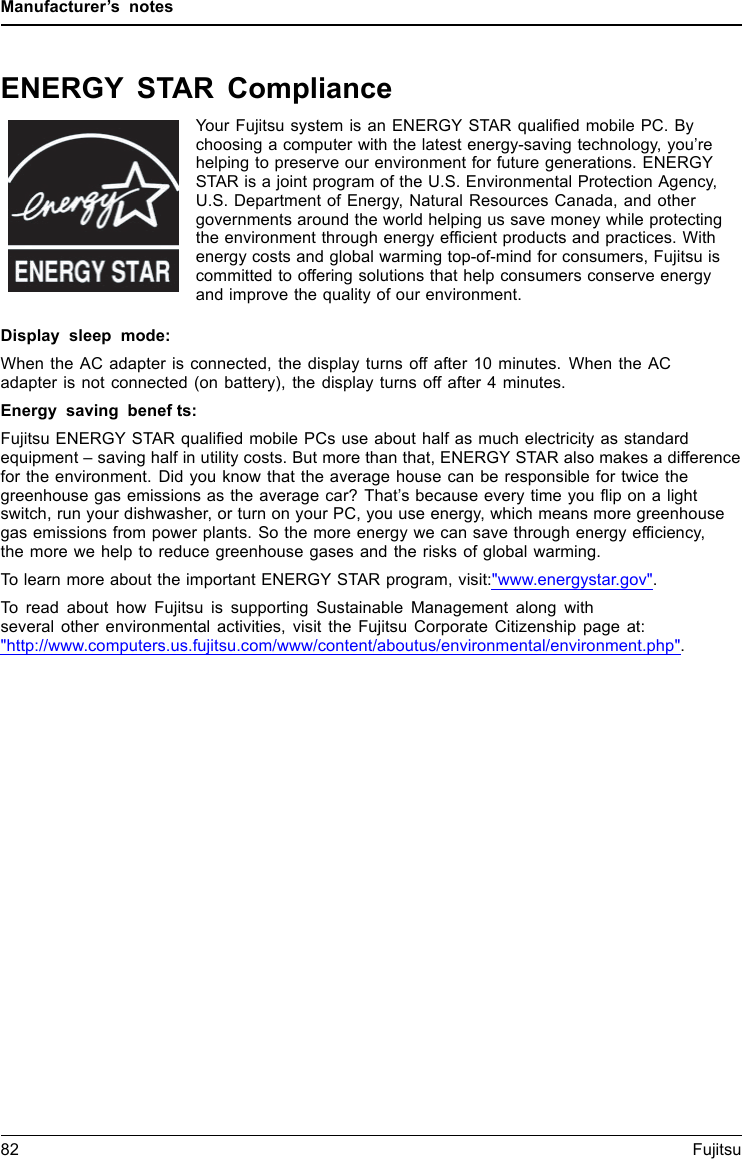 Manufacturer&rsquo;s notesENERGY STAR ComplianceYour Fujitsu system is an ENERGY STAR qualified mobile PC. Bychoosing a computer with the latest energy-saving technology, you&rsquo;rehelping to preserve our environment for future generations. ENERGYSTAR is a joint program of the U.S. Environmental Protection Agency,U.S. Department of Energy, Natural Resources Canada, and othergovernments around the world helping us save money while protectingthe environment through energy efficient products and practices. Withenergy costs and global warming top-of-mind for consumers, Fujitsu iscommitted to offering solutions that help consumers conserve energyand improve the quality of our environment.Display sleep mode:When the AC adapter is connected, the display turns off after 10 minutes. When the ACadapter is not connected (on battery), the display turns off after 4 minutes.Energy saving benefts:Fujitsu ENERGY STAR qualified mobile PCs use about half as much electricity as standardequipment &ndash; saving half in utility costs. But more than that, ENERGY STAR also makes a differencefor the environment. Did you know that the average house can be responsible for twice thegreenhouse gas emissions as the average car? That&rsquo;s because every time you flip on a lightswitch, run your dishwasher, or turn on your PC, you use energy, which means more greenhousegas emissions from power plants. So the more energy we can save through energy efficiency,the more we help to reduce greenhouse gases and the risks of global warming.To learn more about the important ENERGY STAR program, visit:"www.energystar.gov".To read about how Fujitsu is supporting Sustainable Management along withseveral other environmental activities, visit the Fujitsu Corporate Citizenship page at:"http://www.computers.us.fujitsu.com/www/content/aboutus/environmental/environment.php".82 Fujitsu