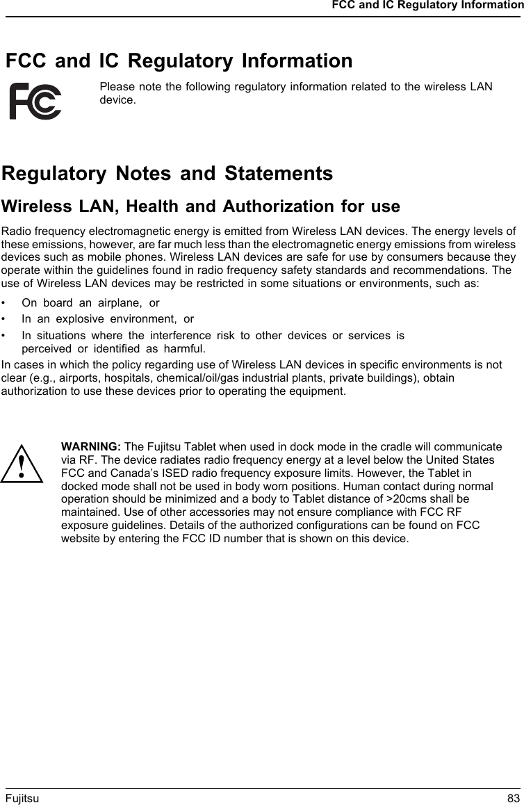 FCC and IC Regulatory InformationFCC and IC Regulatory InformationPlease note the following regulatory information related to the wireless LANdevice.Fujitsu 83Regulatory Notes and StatementsWireless LAN, Health and Authorization for useRadio frequency electromagnetic energy is emitted from Wireless LAN devices. The energy levels ofthese emissions, however, are far much less than the electromagnetic energy emissions from wirelessdevices such as mobile phones. Wireless LAN devices are safe for use by consumers because theyoperate within the guidelines found in radio frequency safety standards and recommendations. Theuse of Wireless LAN devices may be restricted in some situations or environments, such as:&bull; On board an airplane, or&bull; In an explosive environment, or&bull; In situations where the interference risk to other devices or services isperceived or identiﬁed as harmful.In cases in which the policy regarding use of Wireless LAN devices in speciﬁc environments is not clear (e.g., airports, hospitals, chemical/oil/gas industrial plants, private buildings), obtain authorization to use these devices prior to operating the equipment.WARNING: The Fujitsu Tablet when used in dock mode in the cradle will communicate via RF. The device radiates radio frequency energy at a level below the United States FCC and Canada&rsquo;s ISED radio frequency exposure limits. However, the Tablet in docked mode shall not be used in body worn positions. Human contact during normal operation should be minimized and a body to Tablet distance of >20cms shall be maintained. Use of other accessories may not ensure compliance with FCC RF exposure guidelines. Details of the authorized configurations can be found on FCC website by entering the FCC ID number that is shown on this device. 