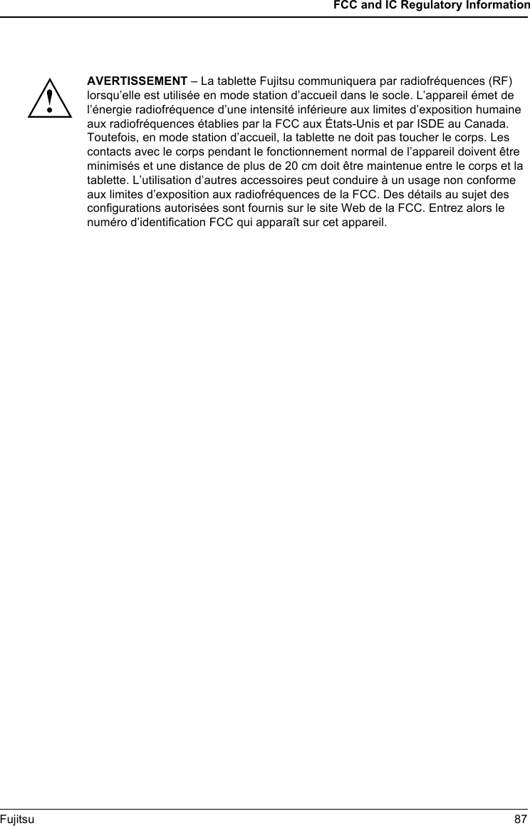 FCC and IC Regulatory InformationFujitsu 87AVERTISSEMENT &ndash; La tablette Fujitsu communiquera par radiofr&eacute;quences (RF) lorsqu&rsquo;elle est utilis&eacute;e en mode station d&rsquo;accueil dans le socle. L&rsquo;appareil &eacute;met de l&rsquo;&eacute;nergie radiofr&eacute;quence d&rsquo;une intensit&eacute; inf&eacute;rieure aux limites d&rsquo;exposition humaine aux radiofr&eacute;quences &eacute;tablies par la FCC aux &Eacute;tats-Unis et par ISDE au Canada. Toutefois, en mode station d&rsquo;accueil, la tablette ne doit pas toucher le corps. Les contacts avec le corps pendant le fonctionnement normal de l&rsquo;appareil doivent &ecirc;tre minimis&eacute;s et une distance de plus de 20 cm doit &ecirc;tre maintenue entre le corps et la tablette. L&rsquo;utilisation d&rsquo;autres accessoires peut conduire &agrave; un usage non conforme aux limites d&rsquo;exposition aux radiofr&eacute;quences de la FCC. Des d&eacute;tails au sujet des configurations autoris&eacute;es sont fournis sur le site Web de la FCC. Entrez alors le num&eacute;ro d&rsquo;identification FCC qui appara&icirc;t sur cet appareil. 