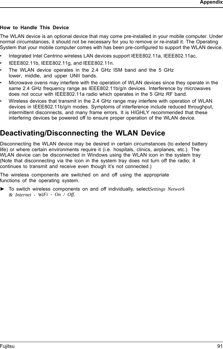 AppendixHow to Handle This DeviceThe WLAN device is an optional device that may come pre-installed in your mobile computer. Undernormal circumstances, it should not be necessary for you to remove or re-install it. The OperatingSystem that your mobile computer comes with has been pre-configured to support the WLAN device.&bull;Integrated Intel Centrino wireless LAN devices support IEEE802.11a, IEEE802.11ac,&bull;IEEE802.11b, IEEE802.11g, and IEEE802.11n.&bull;The WLAN device operates in the 2.4 GHz ISM band and the 5 GHzlower, middle, and upper UNII bands.&bull; Microwave ovens may interfere with the operation of WLAN devices since they operate in the same 2.4 GHz frequency range as IEEE802.11b/g/n devices. Interference by microwaves does not occur with IEEE802.11a radio which operates in the 5 GHz RF band.&bull; Wireless devices that transmit in the 2.4 GHz range may interfere with operation of WLAN devices in IEEE802.11b/g/n modes. Symptoms of interference include reduced throughput, intermittent disconnects, and many frame errors. It is HIGHLY recommended that these interfering devices be powered off to ensure proper operation of the WLAN device.Deactivating/Disconnecting the WLAN DeviceDisconnecting the WLAN device may be desired in certain circumstances (to extend batterylife) or where certain environments require it (i.e. hospitals, clinics, airplanes, etc.). TheWLAN device can be disconnected in Windows using the WLAN icon in the system tray(Note that disconnecting via the icon in the system tray does not turn off the radio; itcontinues to transmit and receive even though it&rsquo;s not connected.)The wireless components are switched on and off using the appropriatefunctions of the operating system.►To switch wireless components on and off individually, selectSettings Network&amp; Internet - WiFi - On / Off.Fujitsu 91