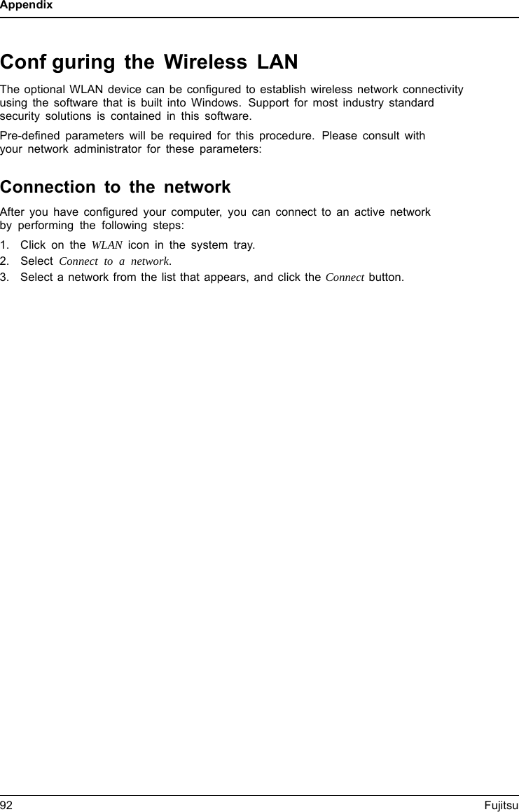 AppendixConfguring the Wireless LANThe optional WLAN device can be configured to establish wireless network connectivityusing the software that is built into Windows. Support for most industry standardsecurity solutions is contained in this software.Pre-defined parameters will be required for this procedure. Please consult withyour network administrator for these parameters:Connection to the networkAfter you have configured your computer, you can connect to an active networkby performing the following steps:1. Click on the WLAN icon in the system tray.2. Select Connect to a network.3. Select a network from the list that appears, and click the Connect button.92 Fujitsu