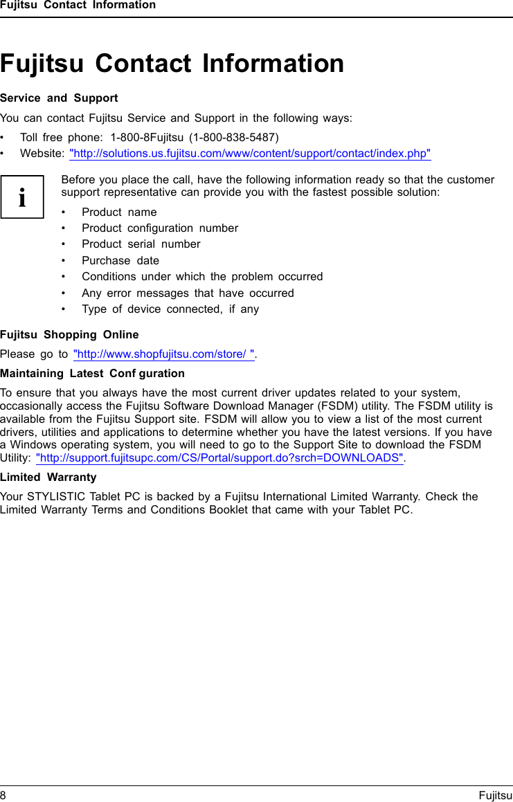 Fujitsu Contact InformationFujitsu Contact InformationService and SupportYou can contact Fujitsu Service and Support in the following ways:&bull; Toll free phone: 1-800-8Fujitsu (1-800-838-5487)&bull; Website: "http://solutions.us.fujitsu.com/www/content/support/contact/index.php"Before you place the call, have the following information ready so that the customersupport representative can provide you with the fastest possible solution:&bull; Product name&bull; Product configuration number&bull; Product serial number&bull; Purchase date&bull; Conditions under which the problem occurred&bull; Any error messages that have occurred&bull; Type of device connected, if anyFujitsu Shopping OnlinePlease go to "http://www.shopfujitsu.com/store/ ".Maintaining Latest ConfgurationTo ensure that you always have the most current driver updates related to your system,occasionally access the Fujitsu Software Download Manager (FSDM) utility. The FSDM utility isavailable from the Fujitsu Support site. FSDM will allow you to view a list of the most currentdrivers, utilities and applications to determine whether you have the latest versions. If you havea Windows operating system, you will need to go to the Support Site to download the FSDMUtility: "http://support.fujitsupc.com/CS/Portal/support.do?srch=DOWNLOADS".Limited WarrantyYour STYLISTIC Tablet PC is backed by a Fujitsu International Limited Warranty. Check theLimited Warranty Terms and Conditions Booklet that came with your Tablet PC.8Fujitsu