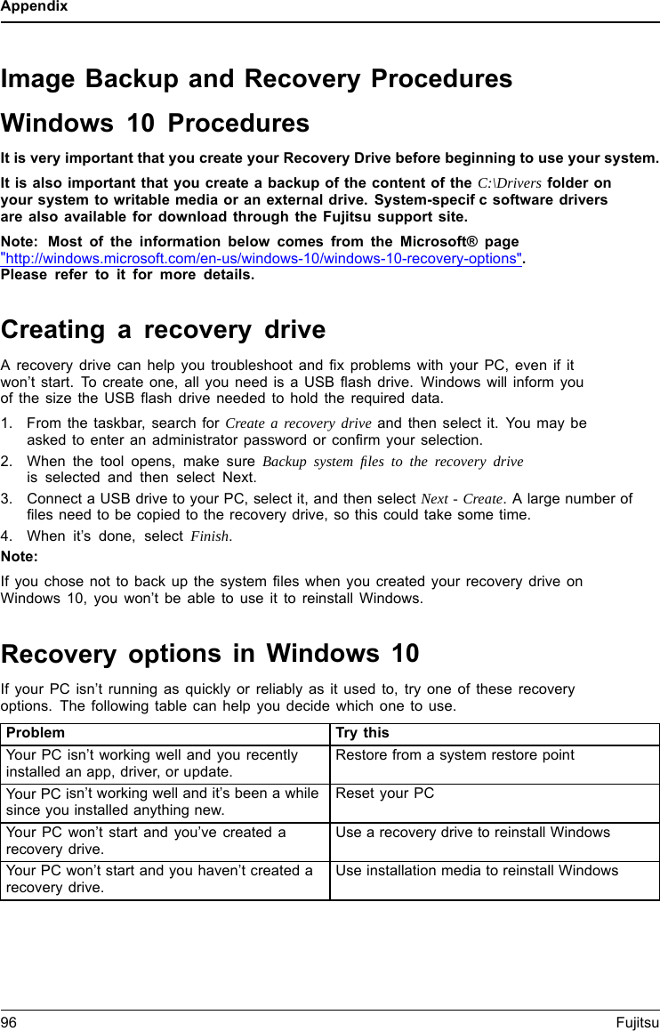 AppendixImage Backup and Recovery ProceduresWindows 10 ProceduresIt is very important that you create your Recovery Drive before beginning to use your system.It is also important that you create a backup of the content of the C:\Drivers folder onyour system to writable media or an external drive. System-specifc software driversare also available for download through the Fujitsu support site.Note: Most of the information below comes from the Microsoft&reg; page"http://windows.microsoft.com/en-us/windows-10/windows-10-recovery-options".Please refer to it for more details.Creating a recovery driveA recovery drive can help you troubleshoot and fix problems with your PC, even if itwon&rsquo;t start. To create one, all you need is a USB flash drive. Windows will inform youofthesizetheUSBflash drive needed to hold the required data.1. From the taskbar, search for Create a recovery drive and then select it. You may beasked to enter an administrator password or confirm your selection.2. When the tool opens, make sure Backup system ﬁles to the recovery driveis selected and then select Next.3. Connect a USB drive to your PC, select it, and then select Next - Create. A large number offiles need to be copied to the recovery drive, so this could take some time.4. When it&rsquo;s done, select Finish.Note:If you chose not to back up the system files when you created your recovery drive onWindows 10, you won&rsquo;t be able to use it to reinstall Windows.Recovery options in Windows 10If your PC isn&rsquo;t running as quickly or reliably as it used to, try one of these recoveryoptions. The following table can help you decide which one to use.Problem Try thisYour PC isn&rsquo;t working well and you recentlyinstalled an app, driver, or update.Restore from a system restore pointYour PC isn&rsquo;t working well and it&rsquo;s been a whilesince you installed anything new.Reset your PCYour PC won&rsquo;t start and you&rsquo;ve created arecovery drive.Use a recovery drive to reinstall WindowsYour PC won&rsquo;t start and you haven&rsquo;t created arecovery drive.Use installation media to reinstall Windows96 Fujitsu