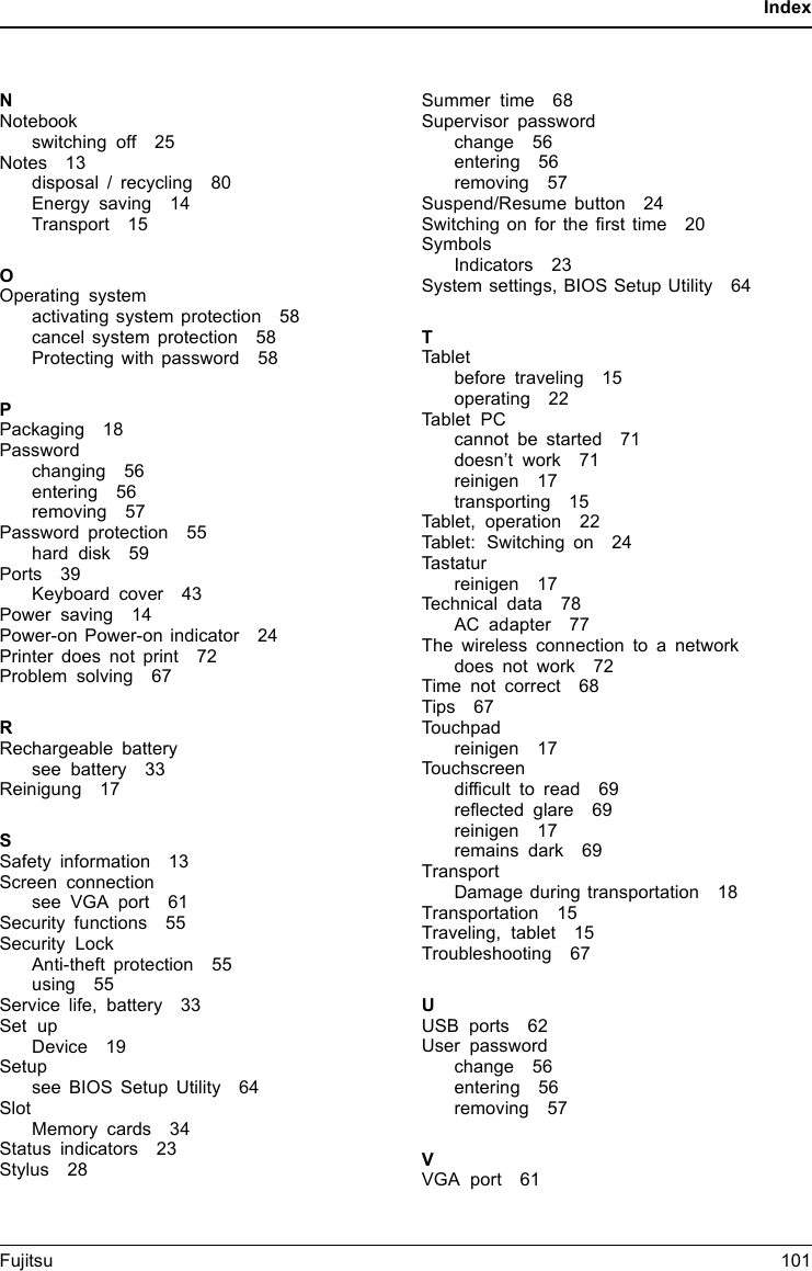 IndexNNotebookswitching off 25Notes 13disposal / recycling 80Energy saving 14Transport 15OOperating systemactivating system protection 58cancel system protection 58Protecting with password 58PPackaging 18Passwordchanging 56entering 56removing 57Password protection 55hard disk 59Ports 39Keyboard cover 43Power saving 14Power-on Power-on indicator 24Printer does not print 72Problem solving 67RRechargeable batterysee battery 33Reinigung 17SSafety information 13Screen connectionsee VGA port 61Security functions 55Security LockAnti-theft protection 55using 55Service life, battery 33Set upDevice 19Setupsee BIOS Setup Utility 64SlotMemory cards 34Status indicators 23Stylus 28Summer time 68Supervisor passwordchange 56entering 56removing 57Suspend/Resume button 24Switchingonforthefirst time 20SymbolsIndicators 23System settings, BIOS Setup Utility 64TTabletbefore traveling 15operating 22Tablet PCcannot be started 71doesn&rsquo;t work 71reinigen 17transporting 15Tablet, operation 22Tablet: Switching on 24Tastaturreinigen 17Technical data 78AC adapter 77The wireless connection to a networkdoes not work 72Time not correct 68Tips 67Touchpadreinigen 17Touchscreendifficult to read 69reflected glare 69reinigen 17remains dark 69TransportDamage during transportation 18Transportation 15Traveling, tablet 15Troubleshooting 67UUSB ports 62User passwordchange 56entering 56removing 57VVGA port 61Fujitsu 101