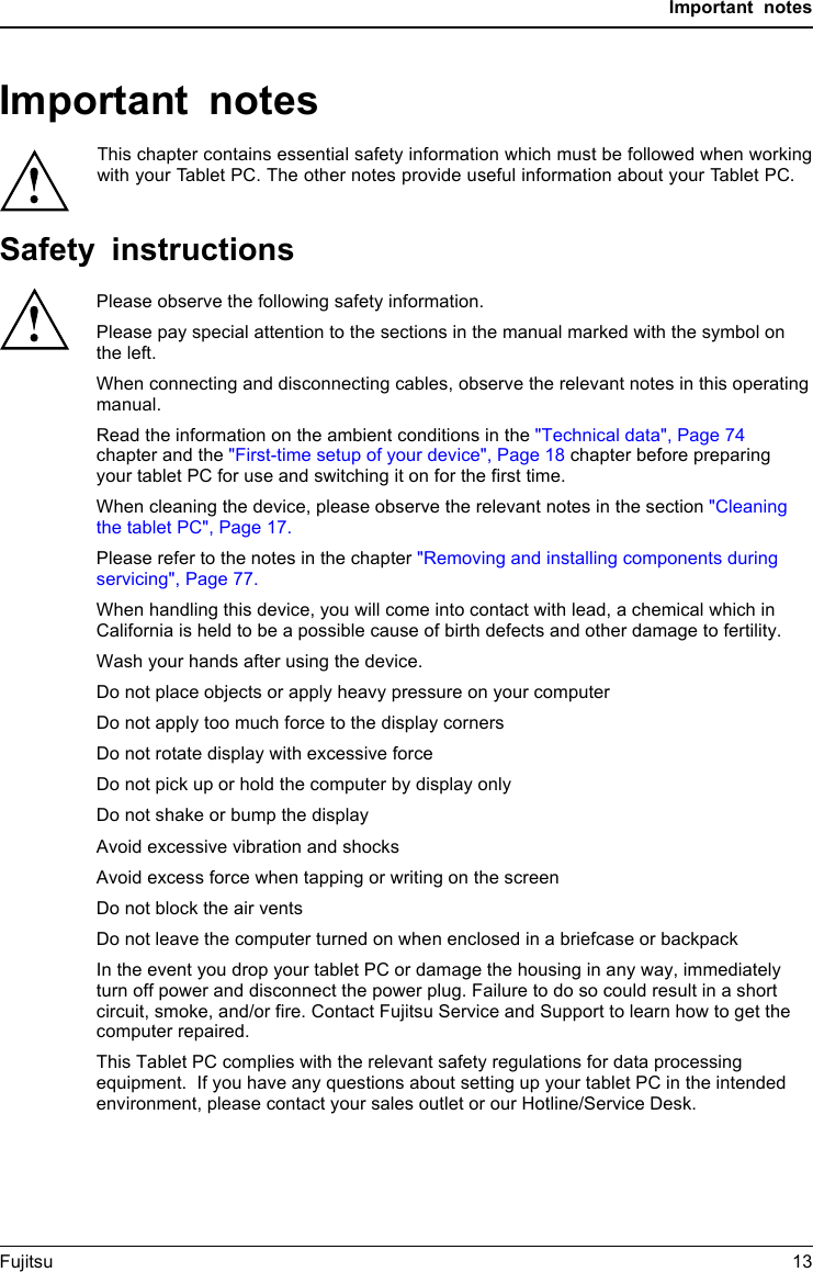 Important notesImportant notesImportantnotesNotesThis chapter contains essential safety information which must be followed when workingwith your Tablet PC. The other notes provide useful information about your Tablet PC.Safety instructionsSafetyinformationInform ation,Please observe the following safety information.Please pay special attention to the sections in the manual marked with the symbol on the left.When connecting and disconnecting cables, observe the relevant notes in this operating manual.Read the information on the ambient conditions in the "Technical data", Page 74 chapter and the "First-time setup of your device", Page 18 chapter before preparing your tablet PC for use and switching it on for the first time.When cleaning the device, please observe the relevant notes in the section "Cleaning the tablet PC", Page 17.Please refer to the notes in the chapter "Removing and installing components during servicing", Page 77.When handling this device, you will come into contact with lead, a chemical which in California is held to be a possible cause of birth defects and other damage to fertility.Wash your hands after using the device.Do not place objects or apply heavy pressure on your computerDo not apply too much force to the display corners Do not rotate display with excessive force Do not pick up or hold the computer by display onlyDo not shake or bump the displayAvoid excessive vibration and shocksAvoid excess force when tapping or writing on the screenDo not block the air vents Do not leave the computer turned on when enclosed in a briefcase or backpackIn the event you drop your tablet PC or damage the housing in any way, immediately turn off power and disconnect the power plug. Failure to do so could result in a short circuit, smoke, and/or fire. Contact Fujitsu Service and Support to learn how to get the computer repaired.This Tablet PC complies with the relevant safety regulations for data processing equipment.  If you have any questions about setting up your tablet PC in the intended environment, please contact your sales outlet or our Hotline/Service Desk.Fujitsu 13