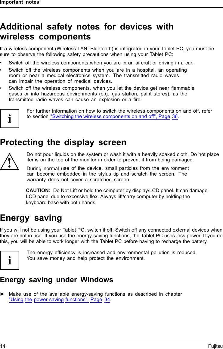 Important notesAdditional safety notes for devices withwireless componentsWirelesscom ponentsWirelessLANBluetooth,SafetynotesIf a wireless component (Wireless LAN, Bluetooth) is integrated in your Tablet PC, you must besure to observe the following safety precautions when using your Tablet PC:&bull; Switch off the wireless components when you are in an aircraft or driving in a car.&bull; Switch off the wireless components when you are in a hospital, an operatingroom or near a medical electronics system. The transmitted radio wavescan impair the operation of medical devices.&bull; Switch off the wireless components, when you let the device get near flammablegases or into hazardous environments (e.g. gas station, paint stores), as thetransmitted radio waves can cause an explosion or a fire.For further information on how to switch the wireless components on and off, referto section "Switching the wireless components on and off", Page 36.Protecting the display screenDo not pour liquids on the system or wash it with a heavily soaked cloth. Do not placeitems on the top of the monitor in order to prevent it from being damaged.During normal use of the device, small particles from the environmentcan become embedded in the stylus tip and scratch the screen. Thewarranty does not cover a scratched screen.Energy savingNotesEnergyPowersavingIf you will not be using your Tablet PC, switch it off. Switch off any connected external devices whenthey are not in use. If you use the energy-saving functions, the Tablet PC uses less power. If you dothis, you will be able to work longer with the Tablet PC before having to recharge the battery.The energy efficiency is increased and environmental pollution is reduced.You save money and help protect the environment.Energy saving under Windows►Make use of the available energy-saving functions as described in chapter"Using the power-saving functions", Page 34.14 FujitsuCAUTION:  Do Not Lift or hold the computer by display/LCD panel. It can damage LCD panel due to excessive flex. Always lift/carry computer by holding the keyboard base with both hands 