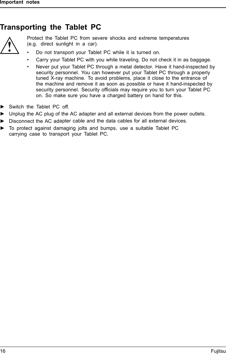 Important notesTransporting the Tablet PCProtect the Tablet PC from severe shocks and extreme temperatures(e.g. direct sunlight in a car).&bull; Do not transport your Tablet PC while it is turned on.&bull; Carry your Tablet PC with you while traveling. Do not check it in as baggage.&bull; Never put your Tablet PC through a metal detector. Have it hand-inspected bysecurity personnel. You can however put your Tablet PC through a properlytuned X-ray machine. To avoid problems, place it close to the entrance ofthe machine and remove it as soon as possible or have it hand-inspected bysecurity personnel. Security officials may require you to turn your Tablet PCon. So make sure you have a charged battery on hand for this.►Switch the Tablet PC off.►Unplug the AC plug of the AC adapter and all external devices from the power outlets.►Disconnect the AC adapter cable and the data cables for all external devices.►To protect against damaging jolts and bumps, use a suitable Tablet PCcarrying case to transport your Tablet PC.16 Fujitsu