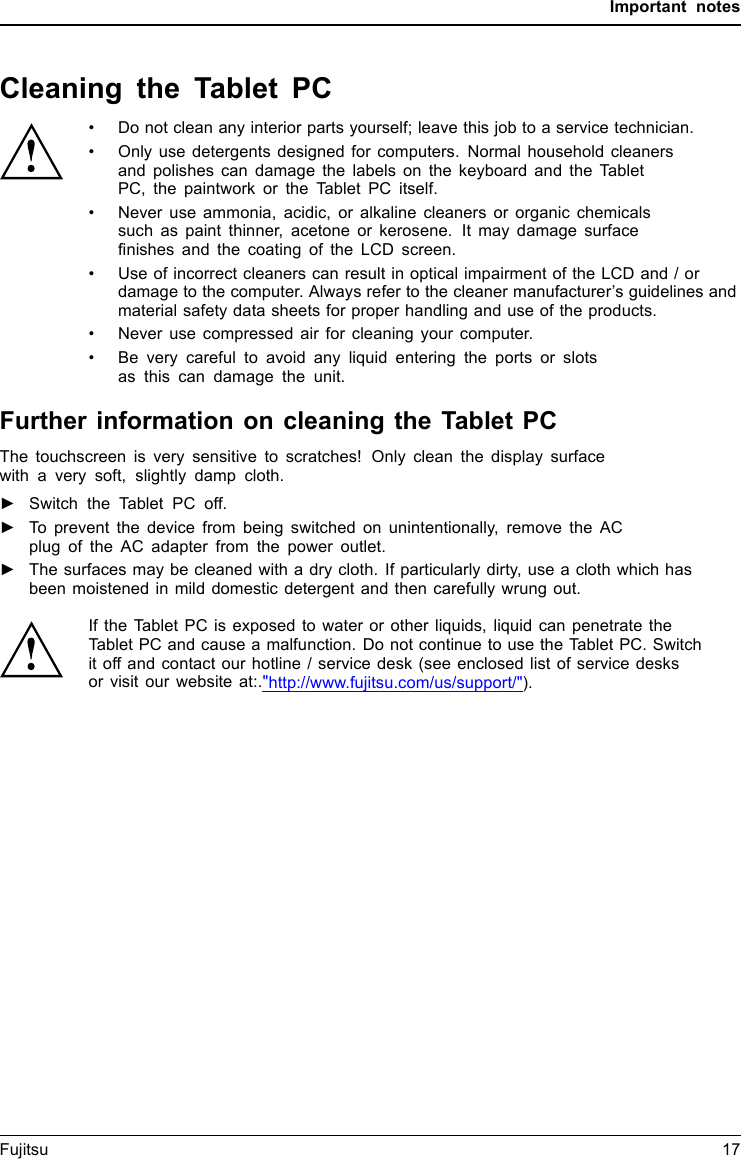 Important notesCleaning the Tablet PC&bull; Do not clean any interior parts yourself; leave this job to a service technician.&bull; Only use detergents designed for computers. Normal household cleanersand polishes can damage the labels on the keyboard and the TabletPC, the paintwork or the Tablet PC itself.&bull; Never use ammonia, acidic, or alkaline cleaners or organic chemicalssuch as paint thinner, acetone or kerosene. It may damage surfacefinishes and the coating of the LCD screen.&bull; Use of incorrect cleaners can result in optical impairment of the LCD and / ordamage to the computer. Always refer to the cleaner manufacturer&rsquo;s guidelines andmaterial safety data sheets for proper handling and use of the products.&bull; Never use compressed air for cleaning your computer.&bull; Be very careful to avoid any liquid entering the ports or slotsas this can damage the unit.Further information on cleaning the Tablet PCThe touchscreen is very sensitive to scratches! Only clean the display surfacewith a very soft, slightly damp cloth.►Switch the Tablet PC off.ReinigungHinweiseTa b le t P CTa s t at u rTouchpadTouchscreen►To prevent the device from being switched on unintentionally, remove the ACplug of the AC adapter from the power outlet.►The surfaces may be cleaned with a dry cloth. If particularly dirty, use a cloth which hasbeen moistened in mild domestic detergent and then carefully wrung out.If the Tablet PC is exposed to water or other liquids, liquid can penetrate theTablet PC and cause a malfunction. Do not continue to use the Tablet PC. Switchit off and contact our hotline / service desk (see enclosed list of service desksor visit our website at:."http://www.fujitsu.com/us/support/").Fujitsu 17