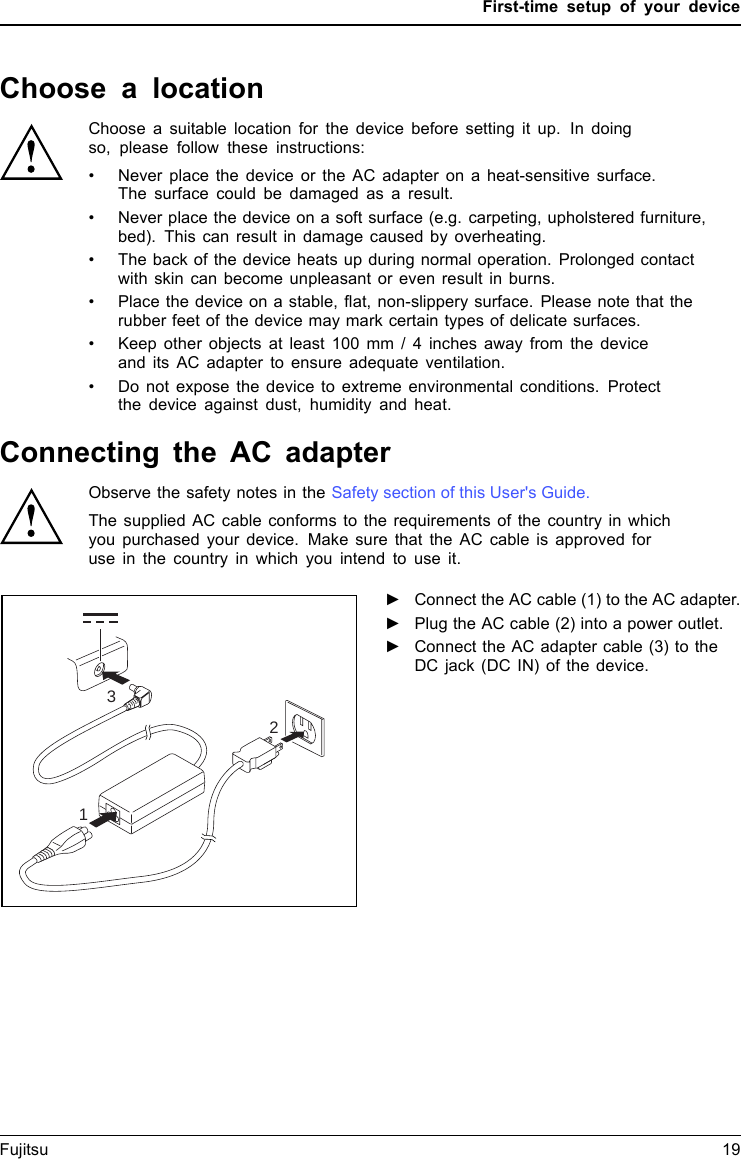 First-time setup of your deviceChoosealocationChoosealoc ationSetupACadapterChoose a suitable location for the device before setting it up. In doingso, please follow these instructions:&bull; Never place the device or the AC adapter on a heat-sensitive surface.The surface could be damaged as a result.&bull; Never place the device on a soft surface (e.g. carpeting, upholstered furniture,bed). This can result in damage caused by overheating.&bull; The back of the device heats up during normal operation. Prolonged contactwith skin can become unpleasant or even result in burns.&bull; Place the device on a stable, flat, non-slippery surface. Please note that therubber feet of the device may mark certain types of delicate surfaces.&bull; Keep other objects at least 100 mm / 4 inches away from the deviceand its AC adapter to ensure adequate ventilation.&bull; Do not expose the device to extreme environmental conditions. Protectthe device against dust, humidity and heat.Connecting the AC adapterMakingreadytouseACadapterObserve the safety notes in the Safety section of this User's Guide.The supplied AC cable conforms to the requirements of the country in which you purchased your device. Make sure that the AC cable is approved for use in the country in which you intend to use it.312►Connect the AC cable (1) to the AC adapter.►Plug the AC cable (2) into a power outlet.►Connect the AC adapter cable (3) to theDC jack (DC IN) of the device.Fujitsu 19