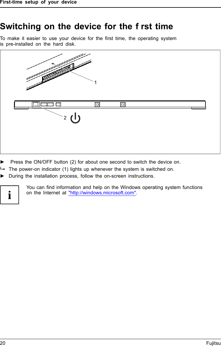 First-time setup of your deviceSwitching on the device for the frst timeSwitchingonforthefirst timeTo make it easier to use your device for the first time, the operating systemis pre-installed on the hard disk.2►Press the ON/OFF button (2) for about one second to switch the device on.The power-on indicator (1) lights up whenever the system is switched on.►During the installation process, follow the on-screen instructions.You can find information and help on the Windows operating system functionson the Internet at "http://windows.microsoft.com".20 Fujitsu1