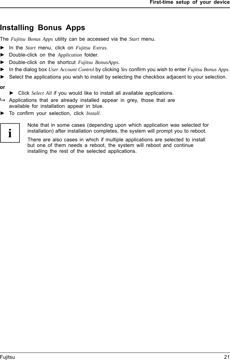 First-time setup of your deviceInstalling Bonus AppsBonusAppsThe Fujitsu Bonus Apps utility can be accessed via the Start menu.►In the Start menu, click on Fujitsu Extras.►Double-click on the Application folder.►Double-click on the shortcut Fujitsu BonusApps.►In the dialog box User Account Control by clicking Yes confirm you wish to enter Fujitsu Bonus Apps.►Select the applications you wish to install by selecting the checkbox adjacent to your selection.or►Click Select All if you would like to install all available applications.Applications that are already installed appear in grey, those that areavailable for installation appear in blue.►To confirm your selection, click Install.Note that in some cases (depending upon which application was selected forinstallation) after installation completes, the system will prompt you to reboot.There are also cases in which if multiple applications are selected to installbut one of them needs a reboot, the system will reboot and continueinstalling the rest of the selected applications.Fujitsu 21