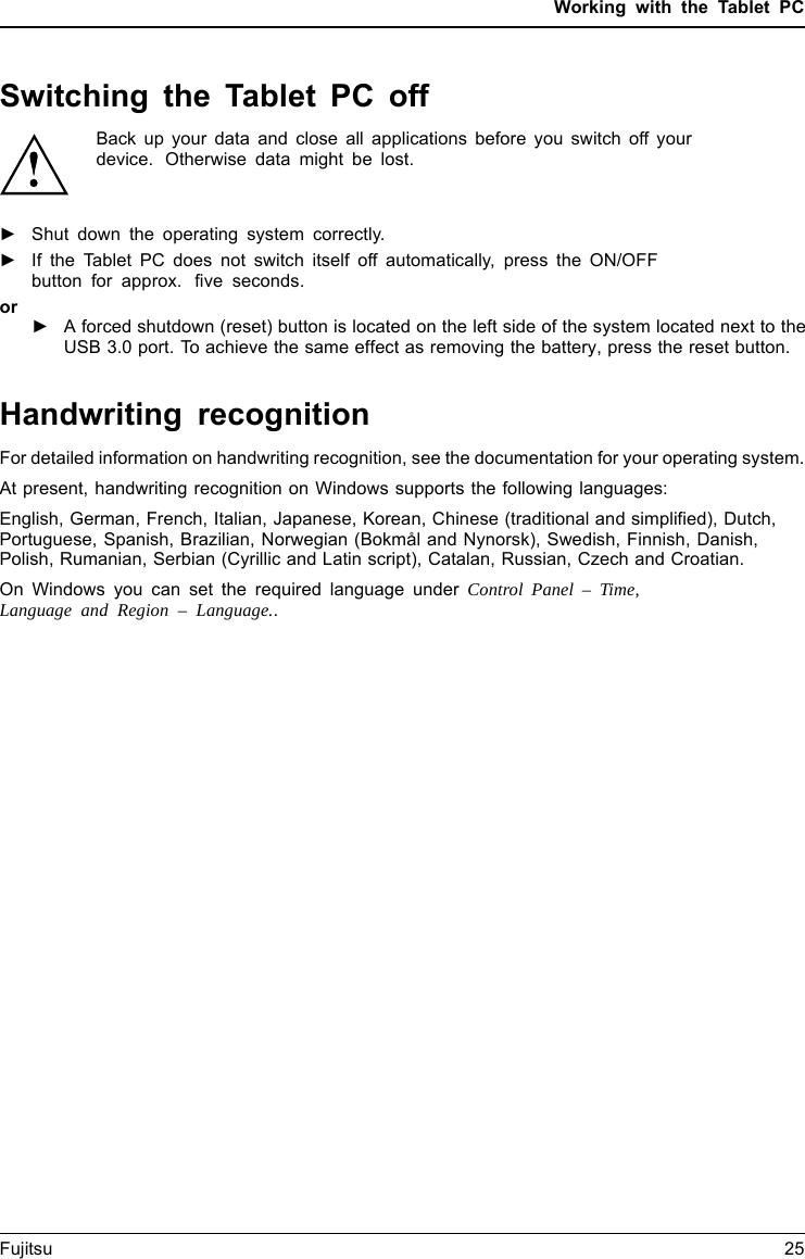 Working with the Tablet PCSwitching the Tablet PC offBack up your data and close all applications before you switch off yourdevice. Otherwise data might be lost.►Shut down the operating system correctly.►If the Tablet PC does not switch itself off automatically, press the ON/OFFbutton for approx. five seconds.Notebookor►A forced shutdown (reset) button is located on the left side of the system located next to the USB 3.0 port. To achieve the same effect as removing the battery, press the reset button.Handwriting recognitionFor detailed information on handwriting recognition, see the documentation for your operating system.At present, handwriting recognition on Windows supports the following languages:English, German, French, Italian, Japanese, Korean, Chinese (traditional and simplified), Dutch,Portuguese, Spanish, Brazilian, Norwegian (Bokm&aring;l and Nynorsk), Swedish, Finnish, Danish,Polish, Rumanian, Serbian (Cyrillic and Latin script), Catalan, Russian, Czech and Croatian.On Windows you can set the required language under Control Panel &ndash; Time,Language and Region &ndash; Language..Fujitsu 25