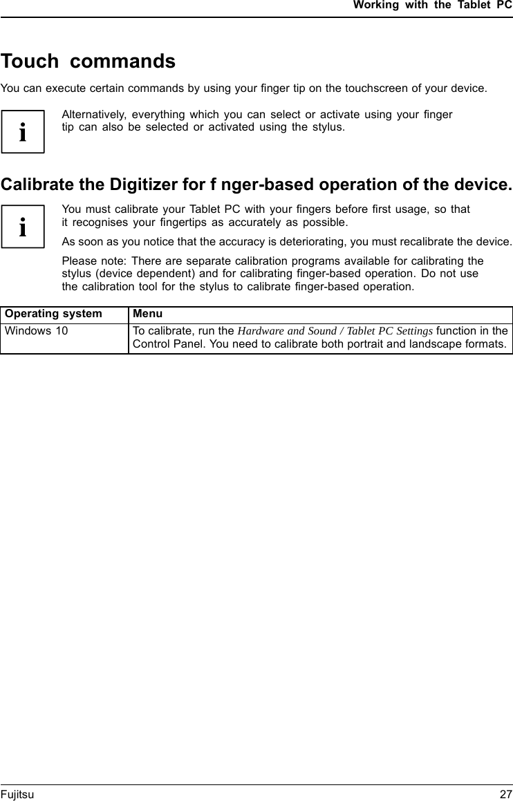 Working with the Tablet PCTouch commandsYou can execute certain commands by using your finger tip on the touchscreen of your device.Alternatively, everything which you can select or activate using your fingertip can also be selected or activated using the stylus.Calibrate the Digitizer for fnger-based operation of the device.You must calibrate your Tablet PC with your fingers before first usage, so thatit recognises your fingertips as accurately as possible.As soon as you notice that the accuracy is deteriorating, you must recalibrate the device.Please note: There are separate calibration programs available for calibrating thestylus (device dependent) and for calibrating finger-based operation. Do not usethe calibration tool for the stylus to calibrate finger-based operation.Operating system MenuWindows 10 To calibrate, run the Hardware and Sound / Tablet PC Settings function in theControl Panel. You need to calibrate both portrait and landscape formats.Fujitsu 27