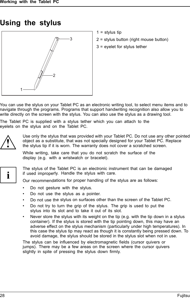 Working with the Tablet PCUsing the stylusStylus1231 = stylus tip2 = stylus button (right mouse button)3 = eyelet for stylus tetherYou can use the stylus on your Tablet PC as an electronic writing tool, to select menu items and tonavigate through the programs. Programs that support handwriting recognition also allow you towrite directly on the screen with the stylus. You can also use the stylus as a drawing tool.The Tablet PC is supplied with a stylus tether which you can attach to theeyelets on the stylus and on the Tablet PC.Use only the stylus that was provided with your Tablet PC. Do not use any other pointedobject as a substitute, that was not specially designed for your Tablet PC. Replacethe stylus tip if it is worn. The warranty does not cover a scratched screen.While writing, take care that you do not scratch the surface of thedisplay (e.g. with a wristwatch or bracelet).The stylus of the Tablet PC is an electronic instrument that can be damagedif used improperly. Handle the stylus with care.Our recommendations for proper handling of the stylus are as follows:&bull; Do not gesture with the stylus.&bull; Do not use the stylus as a pointer.&bull; Do not use the stylus on surfaces other than the screen of the Tablet PC.&bull; Do not try to turn the grip of the stylus. The grip is used to put thestylus into its slot and to take it out of its slot.&bull; Never store the stylus with its weight on the tip (e.g. with the tip down in a styluscontainer). If the stylus is stored with the tip pointing down, this may have anadverse effect on the stylus mechanism (particularly under high temperatures). Inthis case the stylus tip may react as though it is constantly being pressed down. Toavoid damage, the stylus should be stored in the stylus slot when not in use.The stylus can be influenced by electromagnetic fields (cursor quivers orjumps). There may be a few areas on the screen where the cursor quiversslightly in spite of pressing the stylus down firmly.28 Fujitsu