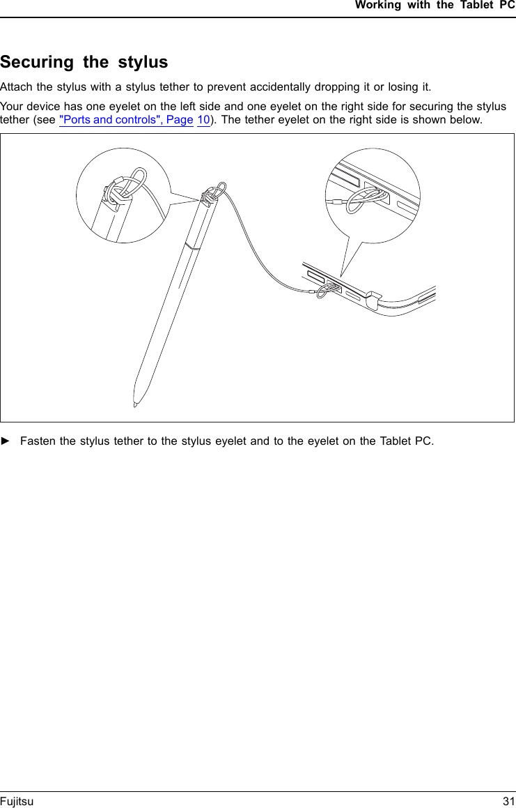 Working with the Tablet PCSecuring the stylusAttach the stylus with a stylus tether to prevent accidentally dropping it or losing it.Your device has one eyelet on the left side and one eyelet on the right side for securing the stylustether (see "Ports and controls", Page 10). The tether eyelet on the right side is shown below.►Fasten the stylus tether to the stylus eyelet and to the eyelet on the Tablet PC.Fujitsu 31