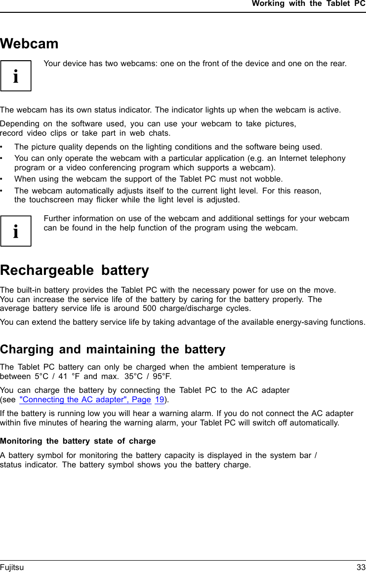 Working with the Tablet PCWebcamWebcamYour device has two webcams: one on the front of the device and one on the rear.The webcam has its own status indicator. The indicator lights up when the webcam is active.Depending on the software used, you can use your webcam to take pictures,record video clips or take part in web chats.&bull; The picture quality depends on the lighting conditions and the software being used.&bull; You can only operate the webcam with a particular application (e.g. an Internet telephonyprogram or a video conferencing program which supports a webcam).&bull; When using the webcam the support of the Tablet PC must not wobble.&bull; The webcam automatically adjusts itself to the current light level. For this reason,the touchscreen may flicker while the light level is adjusted.Further information on use of the webcam and additional settings for your webcamcan be found in the help function of the program using the webcam.Rechargeable batteryBatteryBatteryServicelife,batteryRechargeablebatteryBatteryThe built-in battery provides the Tablet PC with the necessary power for use on the move.You can increase the service life of the battery by caring for the battery properly. Theaverage battery service life is around 500 charge/discharge cycles.You can extend the battery service life by taking advantage of the available energy-saving functions.Charging and maintaining the batteryBatteryBatteryThe Tablet PC battery can only be charged when the ambient temperature isbetween 5&deg;C / 41 &deg;F and max. 35&deg;C / 95&deg;F.You can charge the battery by connecting the Tablet PC to the AC adapter(see "Connecting the AC adapter", Page 19).If the battery is running low you will hear a warning alarm. If you do not connect the AC adapterwithin five minutes of hearing the warning alarm, your Tablet PC will switch off automatically.Monitoring the battery state of chargeBatterybatterychargemeterA battery symbol for monitoring the battery capacity is displayed in the system bar /status indicator. The battery symbol shows you the battery charge.Fujitsu 33