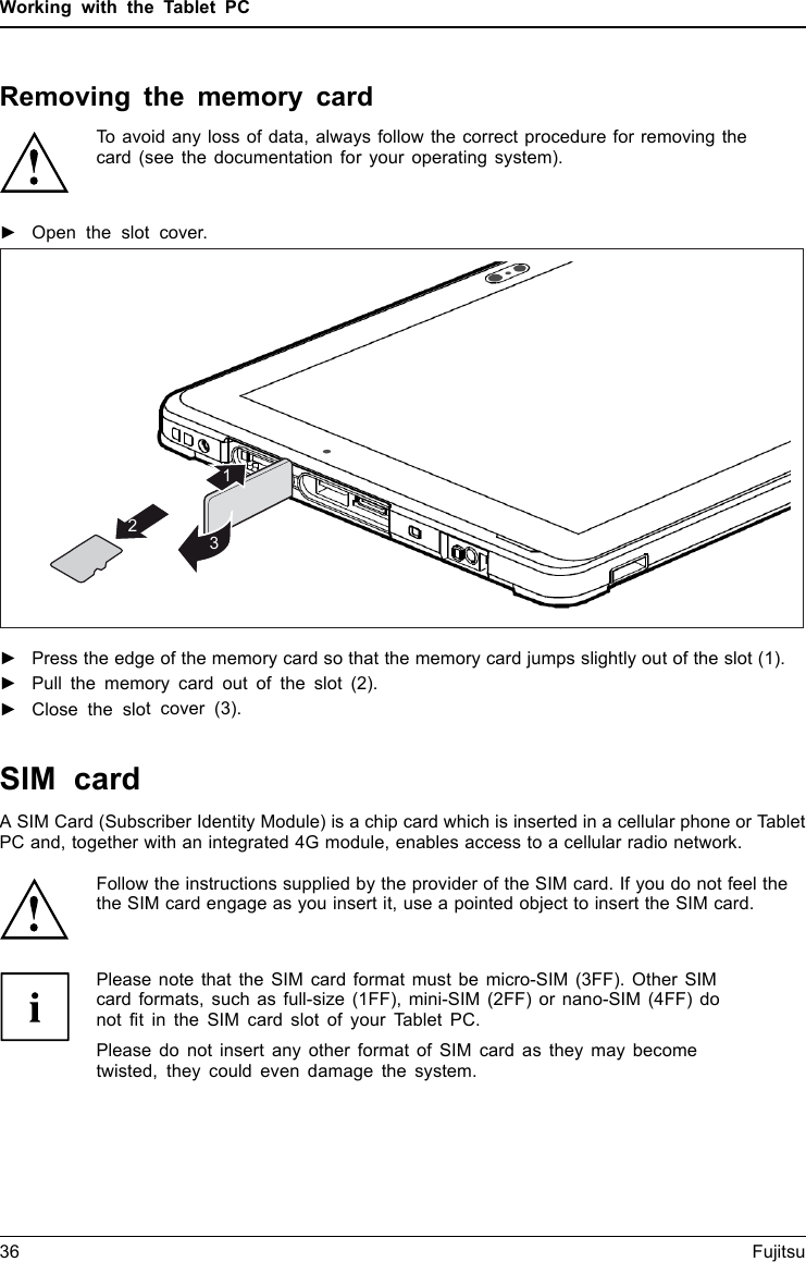 Working with the Tablet PCRemoving the memory cardMemorycardTo avoid any loss of data, always follow the correct procedure for removing thecard (see the documentation for your operating system).►Open the slot cover.321►Press the edge of the memory card so that the memory card jumps slightly out of the slot (1).►Pull the memory card out of the slot (2).►Close the slot cover (3).36 FujitsuSIM cardA SIM Card (Subscriber Identity Module) is a chip card which is inserted in a cellular phone or TabletPC and, together with an integrated 4G module, enables access to a cellular radio network.Follow the instructions supplied by the provider of the SIM card. If you do not feel thethe SIM card engage as you insert it, use a pointed object to insert the SIM card.Please note that the SIM card format must be micro-SIM (3FF). Other SIMcard formats, such as full-size (1FF), mini-SIM (2FF) or nano-SIM (4FF) donot fit in the SIM card slot of your Tablet PC.Please do not insert any other format of SIM card as they may becometwisted, they could even damage the system.