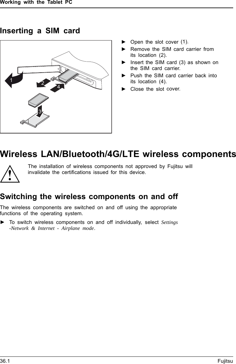 Working with the Tablet PCInserting a SIM card1243►Open the slot cover (1).►Remove the SIM card carrier fromits location (2).►Insert the SIM card (3) as shown onthe SIM card carrier.►Push the SIM card carrier back intoits location (4).►Close the slot cover.36.1 FujitsuWireless LAN/Bluetooth/4G/LTE wireless componentsThe installation of wireless components not approved by Fujitsu willinvalidate the certifications issued for this device.Switching the wireless components on and offThe wireless components are switched on and off using the appropriatefunctions of the operating system.►To switch wireless components on and off individually, select Settings-Network &amp; Internet - Airplane mode.