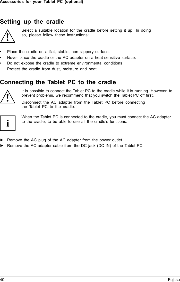 Accessories for your Tablet PC (optional)Setting up the cradleSelect a suitable location for the cradle before setting it up. In doingso, please follow these instructions:&bull; Placethecradleonaflat, stable, non-slippery surface.&bull; Never place the cradle or the AC adapter on a heat-sensitive surface.&bull; Do not expose the cradle to extreme environmental conditions.Protect the cradle from dust, moisture and heat.Connecting the Tablet PC to the cradleIt is possible to connect the Tablet PC to the cradle while it is running. However, toprevent problems, we recommend that you switch the Tablet PC off first.Disconnect the AC adapter from the Tablet PC before connectingthe Tablet PC to the cradle.When the Tablet PC is connected to the cradle, you must connect the AC adapterto the cradle, to be able to use all the cradle&rsquo;s functions.Cradle►Remove the AC plug of the AC adapter from the power outlet.►Remove the AC adapter cable from the DC jack (DC IN) of the Tablet PC.40 Fujitsu