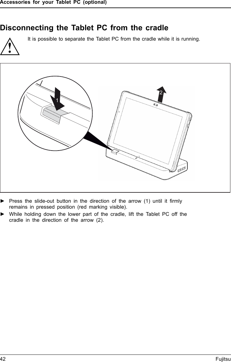 Accessories for your Tablet PC (optional)Disconnecting the Tablet PC from the cradleIt is possible to separate the Tablet PC from the cradle while it is running.21►Press the slide-out button in the direction of the arrow (1) until it firmlyremains in pressed position (red marking visible).►While holding down the lower part of the cradle, lift the Tablet PC off thecradle in the direction of the arrow (2).42 Fujitsu