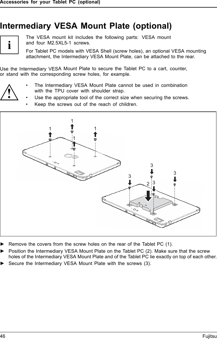 Accessories for your Tablet PC (optional)Intermediary VESA Mount Plate (optional)The VESA mount kit includes the following parts: VESA mountand four M2.5XL5-1 screws.For Tablet PC models with VESA Shell (screw holes), an optional VESA mountingattachment, the Intermediary VESA Mount Plate, can be attached to the rear.Use the Intermediary VESA Mount Plate to secure the Tablet PC to a cart, counter,or stand with the corresponding screw holes, for example.&bull; The Intermediary VESA Mount Plate cannot be used in combinationwith the TPU cover with shoulder strap.&bull; Use the appropriate tool of the correct size when securing the screws.&bull; Keep the screws out of the reach of children.211113333►Remove the covers from the screw holes on the rear of the Tablet PC (1).►Position the Intermediary VESA Mount Plate on the Tablet PC (2). Make sure that the screwholes of the Intermediary VESA Mount Plate and of the Tablet PC lie exactly on top of each other.►Secure the Intermediary VESA Mount Plate with the screws (3).46 Fujitsu