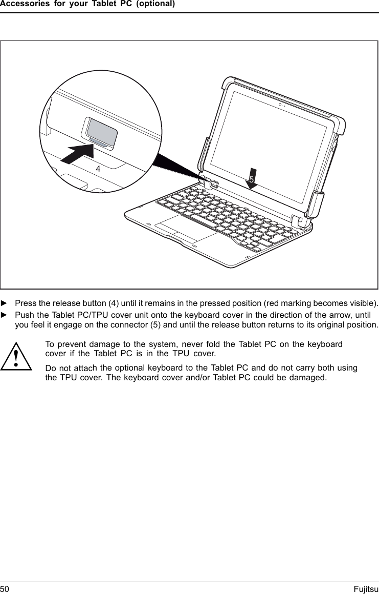 Accessories for your Tablet PC (optional)45►Press the release button (4) until it remains in the pressed position (red marking becomes visible).►Push the Tablet PC/TPU cover unit onto the keyboard cover in the direction of the arrow, untilyou feel it engage on the connector (5) and until the release button returns to its original position.To prevent damage to the system, never fold the Tablet PC on the keyboardcover if the Tablet PC is in the TPU cover.Do not attach the optional keyboard to the Tablet PC and do not carry both usingthe TPU cover. The keyboard cover and/or Tablet PC could be damaged.50 Fujitsu