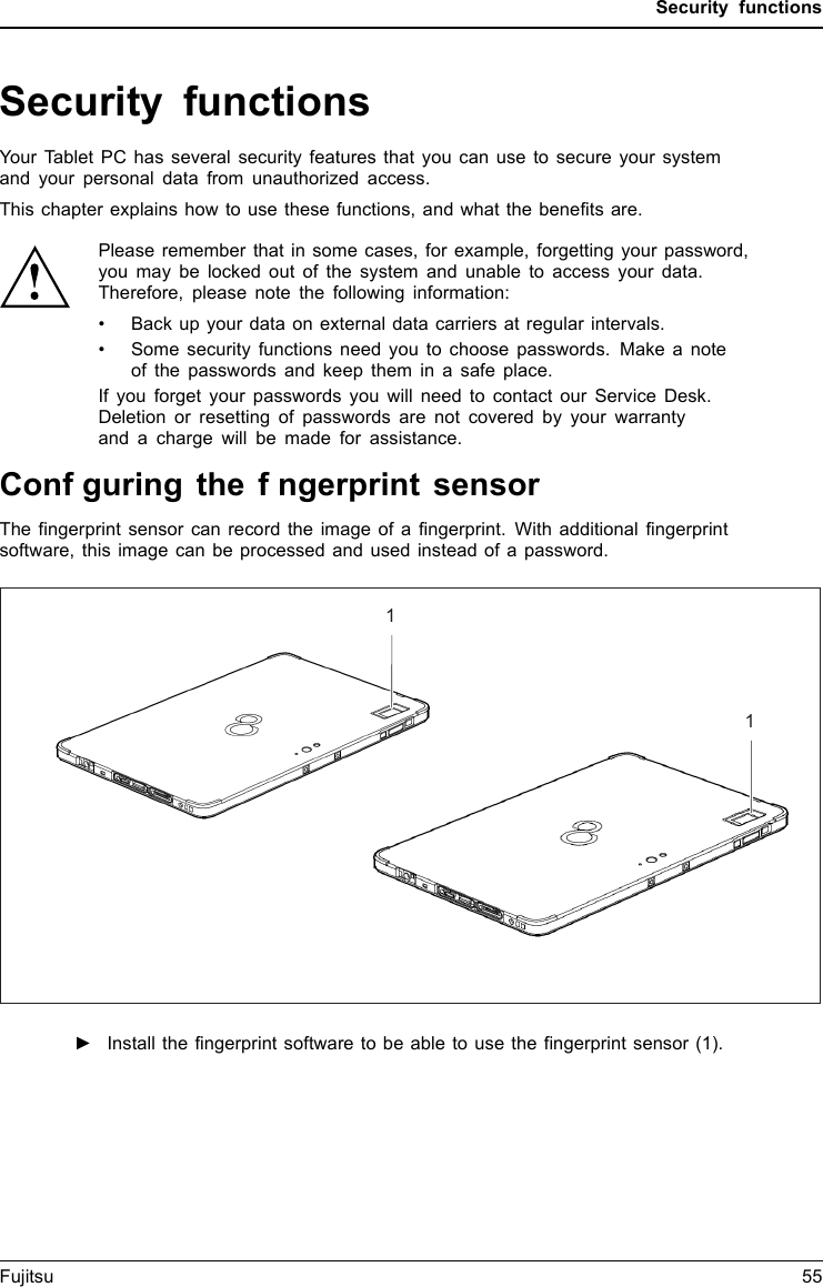 Security functionsSecurity functionsSecurityfunctionsYour Tablet PC has several security features that you can use to secure your systemand your personal data from unauthorized access.This chapter explains how to use these functions, and what the benefits are.Please remember that in some cases, for example, forgetting your password,you may be locked out of the system and unable to access your data.Therefore, please note the following information:&bull; Back up your data on external data carriers at regular intervals.&bull; Some security functions need you to choose passwords. Make a noteof the passwords and keeptheminasafeplace.If you forget your passwords you will need to contact our Service Desk.Deletion or resetting of passwords are not covered by your warrantyand a charge will be made for assistance.Fujitsu 55Confguring the fngerprint sensorFFiingerngerprpriinn ttss ensensororThe fingerprint sensor can record the image of a fingerprint. With additional fingerprintsoftware, this image can be processed and used instead of a password.11►Install the fingerprint software to be able to use the fingerprint sensor (1).