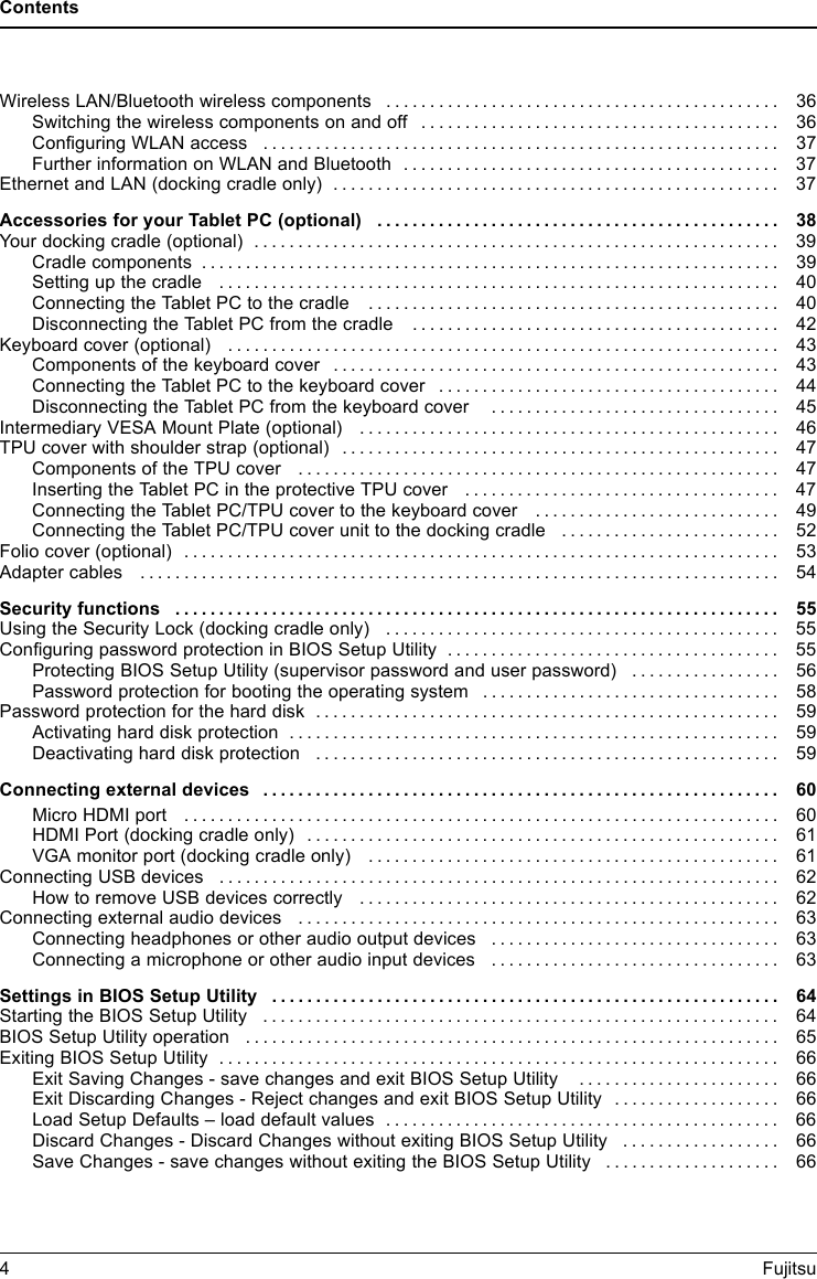 ContentsWireless LAN/Bluetooth wireless components ............................................. 36Switching the wireless components on and off ......................................... 36ConfiguringWLANaccess ........................................................... 37FurtherinformationonWLANandBluetooth ........................................... 37EthernetandLAN(dockingcradleonly) ................................................... 37Accessories for your Tablet PC (optional) . ............................................. 38Yourdockingcradle(optional) ............................................................ 39Cradle components . . ................................................................ 39Settingupthecradle ................................................................ 40Connecting the Tablet PC to the cradle . . ............................................. 40Disconnecting the Tablet PC from the cradle . ......................................... 42Keyboard cover (optional) . . . ............................................................ 43Components of the keyboard cover . . ................................................. 43Connecting the Tablet PC to the keyboard cover . . . . . .................................. 44Disconnecting the Tablet PC from the keyboard cover . . . .............................. 45Intermediary VESA Mount Plate (optional) . . . ............................................. 46TPU cover with shoulder strap (optional) . ................................................. 47Components of the TPU cover . . . . . . ................................................. 47InsertingtheTabletPCintheprotectiveTPUcover .................................... 47Connecting the Tablet PC/TPU cover to the keyboard cover . . .......................... 49Connecting the Tablet PC/TPU cover unit to the docking cradle . . . . . . ................... 52Foliocover(optional) .................................................................... 53Adapter cables . . ....................................................................... 54Securityfunctions ..................................................................... 55UsingtheSecurityLock(dockingcradleonly) ............................................. 55ConfiguringpasswordprotectioninBIOSSetupUtility ...................................... 55Protecting BIOS Setup Utility (supervisor password and user password) . . ............... 56Password protection for booting the operating system .................................. 58Passwordprotectionfortheharddisk ..................................................... 59Activatingharddiskprotection ........................................................ 59Deactivatingharddiskprotection ..................................................... 59Connectingexternaldevices ........................................................... 60MicroHDMIport .................................................................... 60HDMIPort(dockingcradleonly) ...................................................... 61VGAmonitorport(dockingcradleonly) ............................................... 61Connecting USB devices ................................................................ 62HowtoremoveUSBdevicescorrectly ................................................ 62Connecting external audio devices . . . . . . ................................................. 63Connecting headphones or other audio output devices . . . .............................. 63Connecting a microphone or other audio input devices . . . .............................. 63Settings in BIOS Setup Utility . . ........................................................ 64StartingtheBIOSSetupUtility ........................................................... 64BIOS Setup Utility operation . ............................................................ 65ExitingBIOSSetupUtility ................................................................ 66Exit Saving Changes - save changes and exit BIOS Setup Utility . . . . ................... 66Exit Discarding Changes - Reject changes and exit BIOS Setup Utility ................... 66LoadSetupDefaults&ndash;loaddefaultvalues ............................................. 66Discard Changes - Discard Changes without exiting BIOS Setup Utility . . . ............... 66Save Changes - save changes without exiting the BIOS Setup Utility . ................... 664Fujitsu