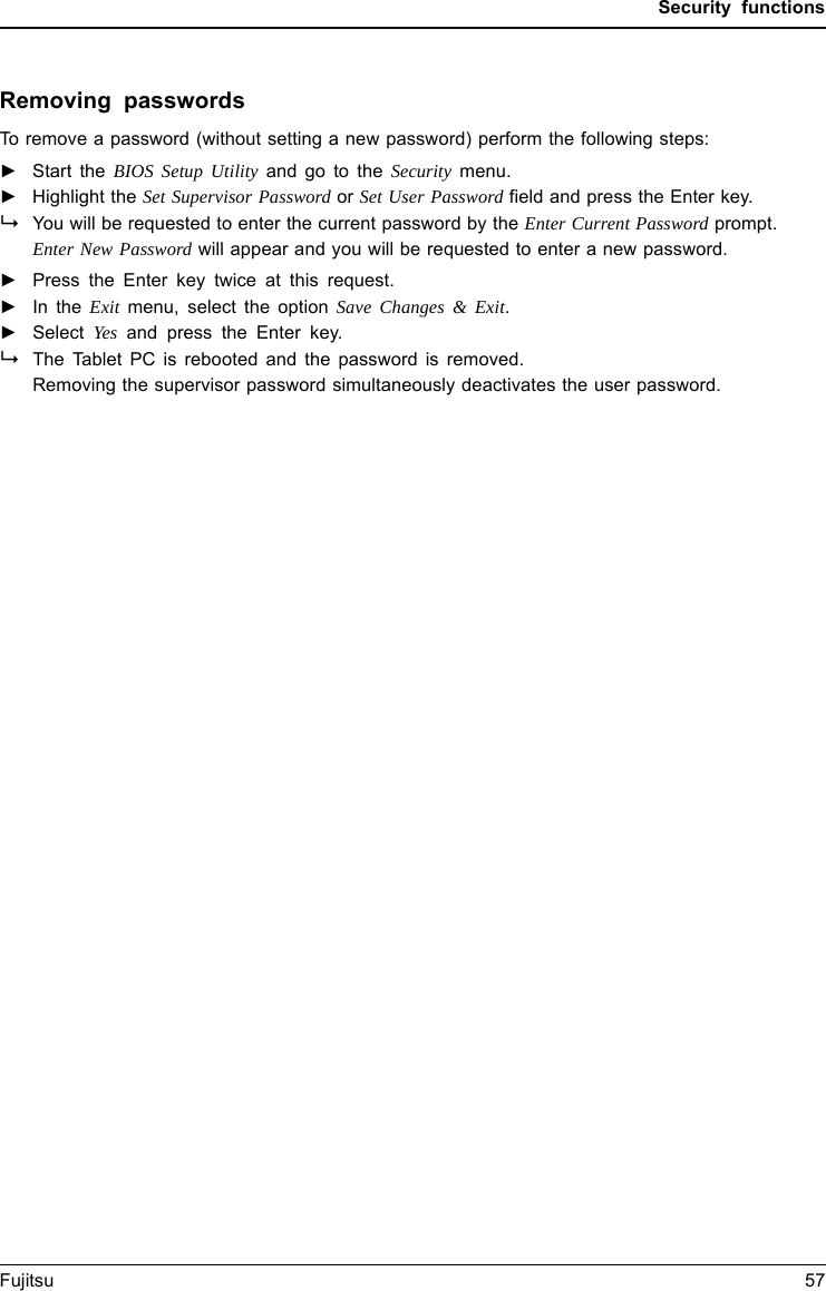 Security functionsRemoving passwordsTo remove a password (without setting a new password) perform the following steps:PasswordSupervisorpasswordUserpassword►Start the BIOS Setup Utility and go to the Security menu.►Highlight the Set Supervisor Password or Set User Password field and press the Enter key.You will be requested to enter the current password by the Enter Current Password prompt.Enter New Password will appear and you will be requested to enter a new password.►Press the Enter key twice at this request.►In the Exit menu, select the option Save Changes &amp; Exit.►Select Yes and press the Enter key.The Tablet PC is rebooted and the password is removed.Removing the supervisor password simultaneously deactivates the user password.Fujitsu 57