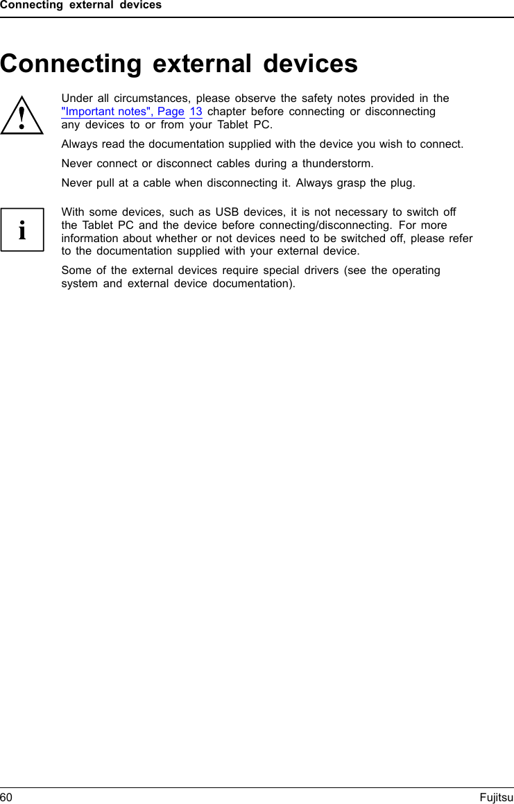 Connecting external devicesConnecting external devicesUnder all circumstances, please observe the safety notes provided in the"Important notes", Page 13 chapter before connecting or disconnectingany devices to or from your Tablet PC.Always read the documentation supplied with the device you wish to connect.Never connect or disconnect cables during a thunderstorm.Never pull at a cable when disconnecting it. Always grasp the plug.With some devices, such as USB devices, it is not necessary to switch offthe Tablet PC and the device before connecting/disconnecting. For moreinformation about whether or not devices need to be switched off, please referto the documentation supplied with your external device.Some of the external devices require special drivers (see the operatingsystem and external device documentation).60 Fujitsu
