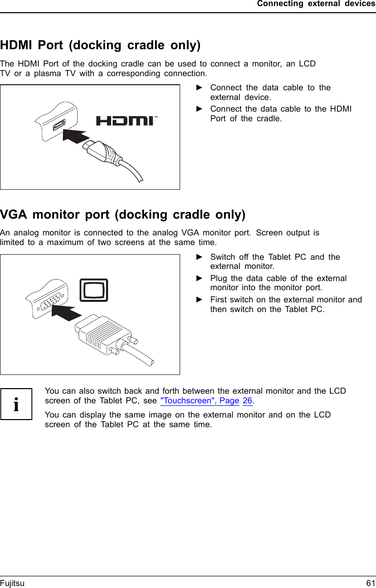 Connecting external devicesHDMI Port (docking cradle only)DisplayPortThe HDMI Port of the docking cradle can be used to connect a monitor, an LCDTV or a plasma TV with a corresponding connection.►Connect the data cable to theexternal device.►Connect the data cable to the HDMIPort of the cradle.VGA monitor port (docking cradle only)An analog monitor is connected to the analog VGA monitor port. Screen output islimited to a maximum of two screens at the same time.MonitorVGA portScr eenconnectionM onitorconnection►Switch off the Tablet PC and theexternal monitor.►Plug the data cable of the externalmonitor into the monitor port.►First switch on the external monitor andthen switch on the Tablet PC.You can also switch back and forth between the external monitor and the LCDscreen of the Tablet PC, see "Touchscreen", Page 26.You can display the same image on the external monitor and on the LCDscreen of the Tablet PC at the same time.Fujitsu 61