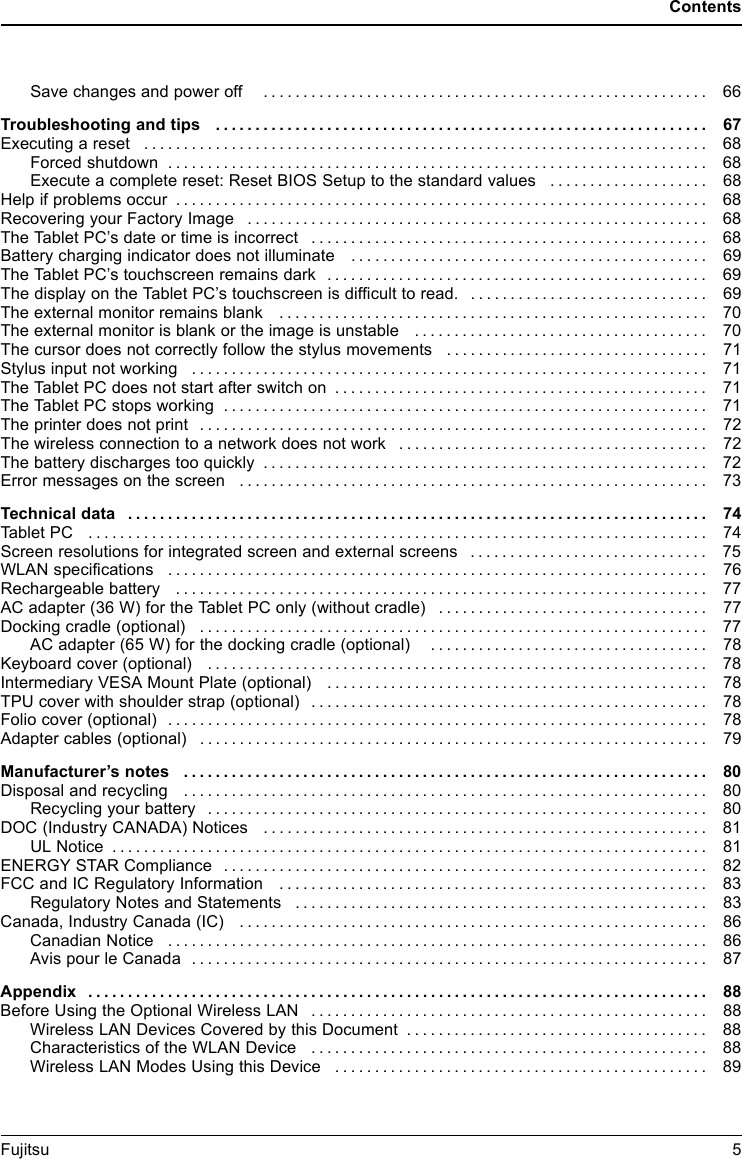 ContentsSavechangesandpoweroff ........................................................ 66Troubleshooting and tips .............................................................. 67Executingareset ....................................................................... 68Forcedshutdown .................................................................... 68Execute a complete reset: Reset BIOS Setup to the standard values . . . . . . .............. 68Helpifproblemsoccur ................................................................... 68RecoveringyourFactoryImage .......................................................... 68TheTabletPC&rsquo;sdateortimeisincorrect .................................................. 68Battery charging indicator does not illuminate . ............................................ 69TheTabletPC&rsquo;stouchscreenremainsdark ................................................ 69The display on the Tablet PC&rsquo;s touchscreen is difficult to read. . ............................. 69Theexternalmonitorremainsblank ...................................................... 70Theexternalmonitorisblankortheimageisunstable ..................................... 70The cursor does not correctly follow the stylus movements . . . . ............................. 71Stylusinputnotworking ................................................................. 71TheTabletPCdoesnotstartafterswitchon ............................................... 71TheTabletPCstopsworking ............................................................. 71The printer does not print . . . . . ........................................................... 72The wireless connection to a network does not work . . . .................................... 72Thebatterydischargestooquickly ........................................................ 72Errormessagesonthescreen ........................................................... 73Technicaldata ......................................................................... 74TabletPC .............................................................................. 74Screenresolutionsforintegratedscreenandexternalscreens .............................. 75WLAN specifications .................................................................... 76Rechargeablebattery ................................................................... 77AC adapter (36 W) for the Tablet PC only (without cradle) . . . . . ............................. 77Dockingcradle(optional) ................................................................ 77AC adapter (65 W) for the docking cradle (optional) . . . . . . ............................. 78Keyboardcover(optional) ............................................................... 78Intermediary VESA Mount Plate (optional) . . . . ............................................ 78TPU cover with shoulder strap (optional) . . . . . . ............................................ 78Folio cover (optional) . . .................................................................. 78Adapter cables (optional) . . . . . ........................................................... 79Manufacturer&rsquo;snotes .................................................................. 80Disposalandrecycling .................................................................. 80Recyclingyourbattery ............................................................... 80DOC(IndustryCANADA)Notices ........................................................ 81ULNotice ........................................................................... 81ENERGYSTARCompliance ............................................................. 82FCCandICRegulatoryInformation ...................................................... 83Regulatory Notes and Statements . ................................................... 83Canada, Industry Canada (IC) ........................................................... 86Canadian Notice . . .................................................................. 86Avis pour le Canada . . . . . . ........................................................... 87Appendix .............................................................................. 88Before Using the Optional Wireless LAN . . . . . . ............................................ 88WirelessLANDevicesCoveredbythisDocument ...................................... 88CharacteristicsoftheWLANDevice .................................................. 88WirelessLANModesUsingthisDevice ............................................... 89Fujitsu 5