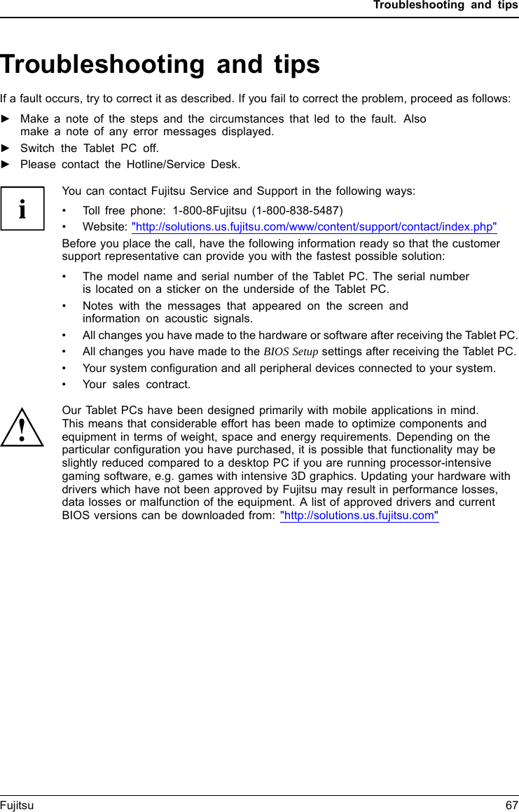 Troubleshooting and tipsTroubleshooting and tipsTroubleshootingTi psFaultProblemsol vingIf a fault occurs, try to correct it as described. If you fail to correct the problem, proceed as follows:►Make a note of the steps and the circumstances that led to the fault. Alsomake a note of any error messages displayed.►Switch the Tablet PC off.►Please contact the Hotline/Service Desk.You can contact Fujitsu Service and Support in the following ways:&bull; Toll free phone: 1-800-8Fujitsu (1-800-838-5487)&bull; Website: "http://solutions.us.fujitsu.com/www/content/support/contact/index.php"Before you place the call, have the following information ready so that the customersupport representative can provide you with the fastest possible solution:&bull; The model name and serial number of the Tablet PC. The serial numberis located on a sticker on the underside of the Tablet PC.&bull; Notes with the messages that appeared on the screen andinformationonacoustic signals.&bull; All changes you have made to the hardware or software after receiving the Tablet PC.&bull; All changes you have made to the BIOS Setup settings after receiving the Tablet PC.&bull; Your system configuration and all peripheral devices connected to your system.&bull; Your sales contract.Our Tablet PCs have been designed primarily with mobile applications in mind.This means that considerable effort has been made to optimize components andequipment in terms of weight, space and energy requirements. Depending on theparticular configuration you have purchased, it is possible that functionality may beslightly reduced compared to a desktop PC if you are running processor-intensivegaming software, e.g. games with intensive 3D graphics. Updating your hardware withdrivers which have not been approved by Fujitsu may result in performance losses,data losses or malfunction of the equipment. A list of approved drivers and currentBIOS versions can be downloaded from: "http://solutions.us.fujitsu.com"Fujitsu 67