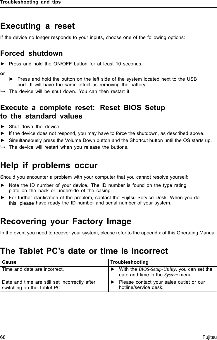 Troubleshooting and tipsExecuting a resetIf the device no longer responds to your inputs, choose one of the following options:Forced shutdown►Press and hold the ON/OFF button for at least 10 seconds.or►Press and hold the button on the left side of the system located next to the USBport. It will have the same effect as removing the battery.The device will be shut down. You can then restart it.Execute a complete reset: Reset BIOS Setupto the standard values►Shut down the device.►If the device does not respond, you may have to force the shutdown, as described above.►Simultaneously press the Volume Down button and the Shortcut button until the OS starts up.The device will restart when you release the buttons.Help if problems occurShould you encounter a problem with your computer that you cannot resolve yourself:►Note the ID number of your device. The ID number is found on the type ratingplate on the back or underside of the casing.►For further clarification of the problem, contact the Fujitsu Service Desk. When you dothis, please have ready the ID number and serial number of your system.Recovering your Factory ImageIn the event you need to recover your system, please refer to the appendix of this Operating Manual.TheTabletPC&rsquo;sdateortimeisincorrectSummertimeWinterti meIncorrecttimeTime notcorrectWrongdate/timeDatenotcorrectChargingback-up batteryCause TroubleshootingTime and date are incorrect. ►With the BIOS-Setup-Utility, you can set thedate and time in the System menu.Date and time are still set incorrectly afterswitching on the Tablet PC.►Please contact your sales outlet or ourhotline/service desk.68 Fujitsu