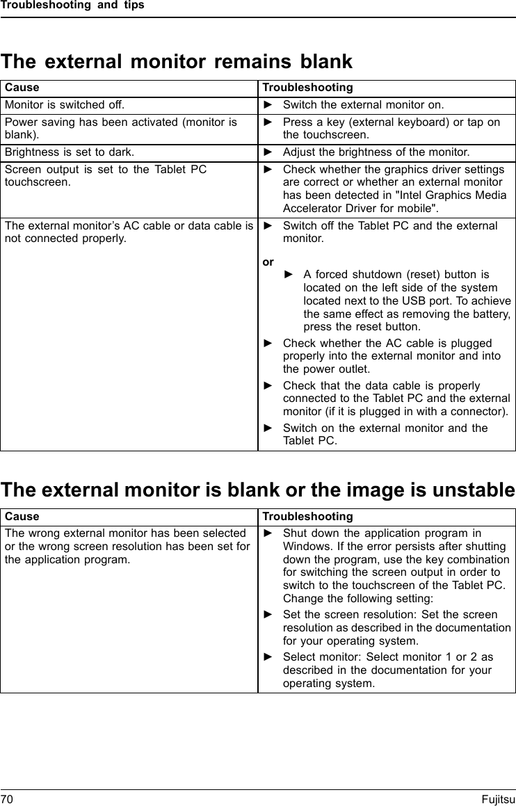 Troubleshooting and tipsThe external monitor remains blankMonitorCause TroubleshootingMonitor is switched off. ►Switch the external monitor on.Power saving has been activated (monitor isblank).►Press a key (external keyboard) or tap onthe touchscreen.Brightness is set to dark. ►Adjust the brightness of the monitor.Screen output is set to the Tablet PCtouchscreen.►Check whether the graphics driver settingsare correct or whether an external monitorhas been detected in "Intel Graphics MediaAccelerator Driver for mobile".The external monitor&rsquo;s AC cable or data cable isnot connected properly.►Switch off the Tablet PC and the externalmonitor.or►A forced shutdown (reset) button islocated on the left side of the systemlocated next to the USB port. To achievethe same effect as removing the battery,press the reset button.►Check whether the AC cable is pluggedproperly into the external monitor and intothe power outlet.►Check that the data cable is properlyconnected to the Tablet PC and the externalmonitor (if it is plugged in with a connector).►Switch on the external monitor and theTablet PC.The external monitor is blank or the image is unstableMonitorMonitorCause TroubleshootingThe wrong external monitor has been selectedor the wrong screen resolution has been set forthe application program.►Shut down the application program inWindows. If the error persists after shuttingdown the program, use the key combinationfor switching the screen output in order toswitch to the touchscreen of the Tablet PC.Change the following setting:►Set the screen resolution: Set the screenresolution as described in the documentationforyouroperatingsystem.►Select monitor: Select monitor 1 or 2 asdescribed in the documentation for youroperating system.70 Fujitsu