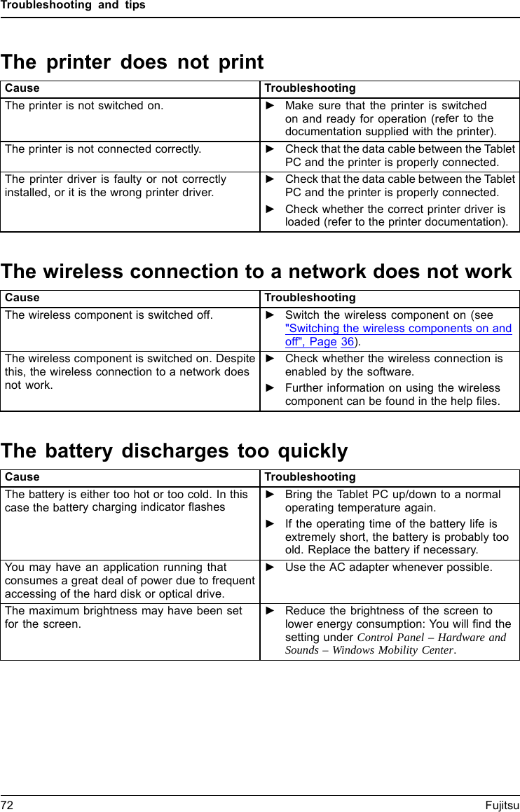 Troubleshooting and tipsThe printer does not printPrinterdoesnot printCause TroubleshootingThe printer is not switched on. ►Make sure that the printer is switchedon and ready for operation (refer to thedocumentation supplied with the printer).The printer is not connected correctly. ►Check that the data cable between the TabletPC and the printer is properly connected.The printer driver is faulty or not correctlyinstalled, or it is the wrong printer driver.►Check that the data cable between the TabletPC and the printer is properly connected.►Check whether the correct printer driver isloaded (refer to the printer documentation).The wireless connection to a network does not workThewireless connectionto anetwork doesnotwor kCause TroubleshootingThe wireless component is switched off. ►Switch the wireless component on (see"Switching the wireless components on andoff", Page 36).The wireless component is switched on. Despitethis, the wireless connection to a network doesnot work.►Check whether the wireless connection isenabled by the software.►Further information on using the wirelesscomponent can be found in the help files.The battery discharges too quicklyBatteryCause TroubleshootingThe battery is either too hot or too cold. In thiscase the battery charging indicator flashes►Bring the Tablet PC up/down to a normaloperating temperature again.►If the operating time of the battery life isextremely short, the battery is probably tooold. Replace the battery if necessary.You may have an application running thatconsumes a great deal of power due to frequentaccessing of the hard disk or optical drive.►Use the AC adapter whenever possible.The maximum brightness may have been setfor the screen.►Reduce the brightness of the screen tolower energy consumption: You will find thesetting under Control Panel &ndash; Hardware andSounds &ndash; Windows Mobility Center.72 Fujitsu