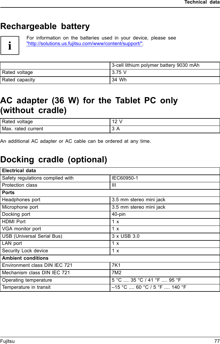 Technical dataRechargeable batteryFor information on the batteries used in your device, please see"http://solutions.us.fujitsu.com/www/content/support/".3-cell lithium polymer battery 9030 mAhRated voltage 3.75 VRated capacity 34 WhAC adapter (36 W) for the Tablet PC only(without cradle)TechnicaldataRated voltage 12 VMax. rated current 3 AAn additional AC adapter or AC cable can be ordered at any time.Docking cradle (optional)Electrical dataSafety regulations complied with IEC60950-1Protection class IIIPortsHeadphones port 3.5 mm stereo mini jackMicrophone port 3.5 mm stereominijackDocking port 40-pinHDMI Port 1 xVGA monitor port 1xUSB (Universal Serial Bus) 3 x USB 3.0LAN port 1 xSecurity Lock device 1xAmbient conditionsEnvironment class DIN IEC 721 7K1Mechanism class DIN IEC 721 7M2Operating temperature 5&deg;C .... 35 &deg;C / 41 &deg;F .... 95 &deg;FTemperature in transit &ndash;15 &deg;C .... 60 &deg;C / 5 &deg;F .... 140 &deg;FFujitsu 77