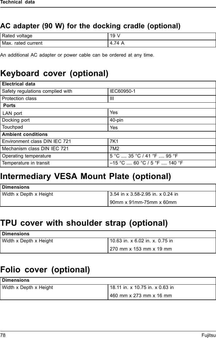 Technical dataAC adapter (90 W) for the docking cradle (optional)TechnicaldataRated voltage 19 VMax. rated current 4.74 AAn additional AC adapter or power cable can be ordered at any time.Keyboard cover (optional)Electrical dataSafety regulations complied with IEC60950-1Protection class IIIPortsDocking port 40-pinTouchpadYesAmbient conditionsEnvironment class DIN IEC 721 7K1Mechanism class DIN IEC 721 7M2Operating temperature 5 &deg;C .... 35 &deg;C / 41 &deg;F .... 95 &deg;FTemperature in transit &ndash;15 &deg;C .... 60 &deg;C / 5 &deg;F .... 140 &deg;FIntermediary VESA Mount Plate (optional)DimensionsWidth x Depth x Height 3.54 in x 3.58-2.95 in. x 0.24 in90mm x 91mm-75mm x 60mmTPU cover with shoulder strap (optional)DimensionsWidth x Depth x Height 10.63 in. x 6.02 in. x. 0.75 in270 mm x 153 mm x 19 mmFolio cover (optional)DimensionsWidth x Depth x Height 18.11 in. x 10.75 in. x 0.63 in460 mm x 273 mm x 16 mm78 FujitsuLAN portYes