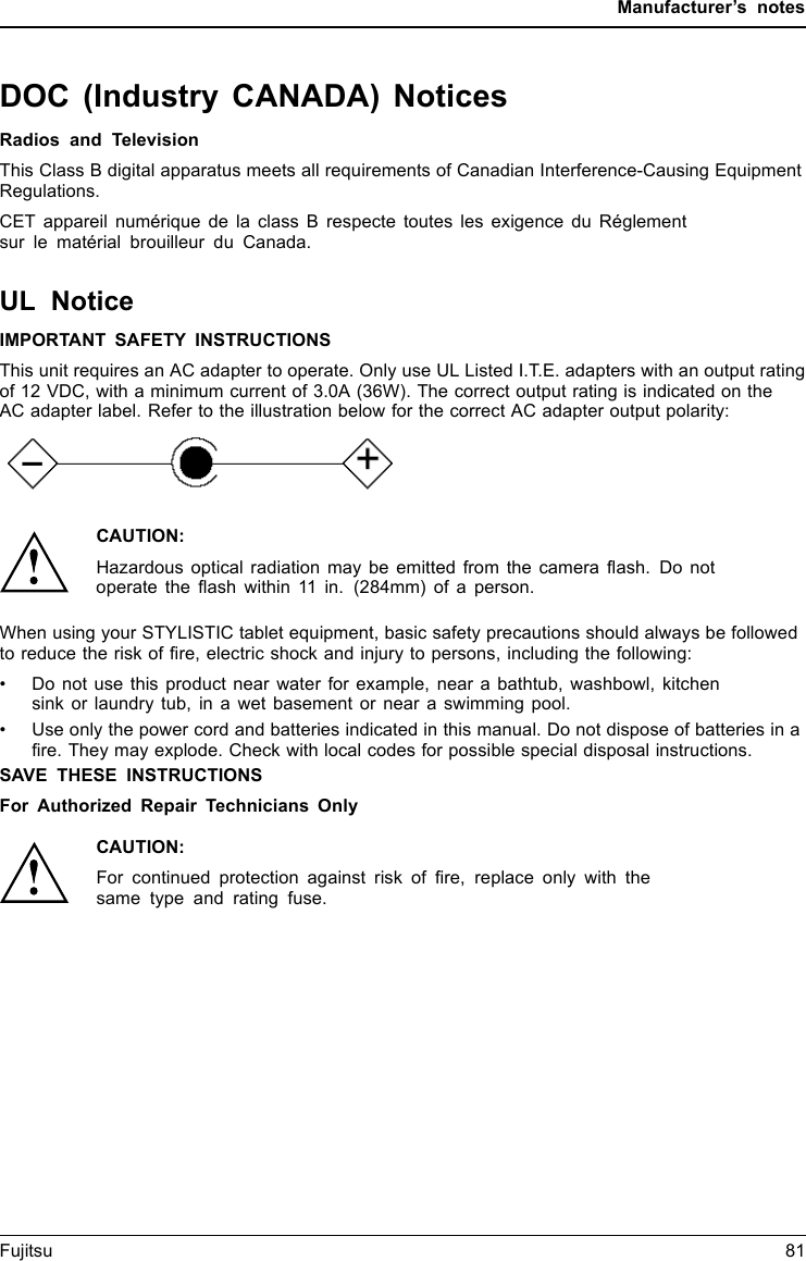 Manufacturer&rsquo;s notesDOC (Industry CANADA) NoticesDOC(INDUSTRYCANADA)NOTICESRadios and TelevisionThis Class B digital apparatus meets all requirements of Canadian Interference-Causing EquipmentRegulations.CET appareil num&eacute;rique de la class B respecte toutes les exigence du R&eacute;glementsur le mat&eacute;rial brouilleur du Canada.UL NoticeIMPORTANT SAFETY INSTRUCTIONSThis unit requires an AC adapter to operate. Only use UL Listed I.T.E. adapters with an output ratingof 12 VDC, with a minimum current of 3.0A (36W). The correct output rating is indicated on theAC adapter label. Refer to the illustration below for the correct AC adapter output polarity:CAUTION:Hazardous optical radiation may be emitted from the camera flash. Do notoperate the flash within 11 in. (284mm) of a person.When using your STYLISTIC tablet equipment, basic safety precautions should always be followedto reduce the risk of fire, electric shock and injury to persons, including the following:&bull; Do not use this product near water for example, near a bathtub, washbowl, kitchensink or laundry tub, in a wet basement or near a swimming pool.&bull;Useonlythepower cord and batteries indicated in this manual. Do not dispose of batteries in afire. They may explode. Check with local codes for possible special disposal instructions.SAVE THESE INSTRUCTIONSFor Authorized Repair Technicians OnlyCAUTION:For continued protection against risk of fire, replace only with thesame type and rating fuse.Fujitsu 81