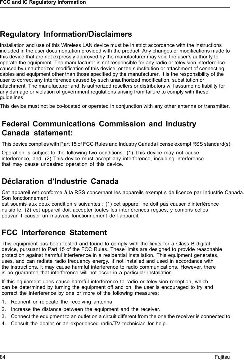 FCC and IC Regulatory Information84 FujitsuRegulatory Information/DisclaimersInstallation and use of this Wireless LAN device must be in strict accordance with the instructions included in the user documentation provided with the product. Any changes or modiﬁcations made to this device that are not expressly approved by the manufacturer may void the user&rsquo;s authority to operate the equipment. The manufacturer is not responsible for any radio or television interference caused by unauthorized modiﬁcation of this device, or the substitution or attachment of connecting cables and equipment other than those speciﬁed by the manufacturer. It is the responsibility of the user to correct any interference caused by such unauthorized modiﬁcation, substitution or attachment. The manufacturer and its authorized resellers or distributors will assume no liability for any damage or violation of government regulations arising from failure to comply with these guidelines.This device must not be co-located or operated in conjunction with any other antenna or transmitter.Federal Communications Commission and IndustryCanada statement:This device complies with Part 15 of FCC Rules and Industry Canada license exempt RSS standard(s).Operation is subject to the following two conditions: (1) This device may not causeinterference, and, (2) This device must accept any interference, including interferencethat may cause undesired operation of this device.D&eacute;claration d&rsquo;Industrie CanadaCet appareil est conforme &agrave; la RSS concernant les appareils exempt s de licence par Industrie Canada.Son fonctionnementest soumis aux deux condition s suivantes : (1) cet appareil ne doit pas causer d&rsquo;interf&eacute;rencenuisib le; (2) cet appareil doit accepter toutes les interf&eacute;rences re&ccedil;ues, y compris cellespouvan t causer un mauvais fonctionnement de l&rsquo;appareil.FCC Interference StatementThis equipment has been tested and found to comply with the limits for a Class B digitaldevice, pursuant to Part 15 of the FCC Rules. These limits are designed to provide reasonableprotection against harmful interference in a residential installation. This equipment generates,uses, and can radiate radio frequency energy. If not installed and used in accordance withthe instructions, it may cause harmful interference to radio communications. However, thereis no guarantee that interference will not occur in a particular installation.If this equipment does cause harmful interference to radio or television reception, whichcan be determined by turning the equipment off and on, the user is encouraged to try andcorrect the interference by one or more of the following measures:1. Reorient or relocate the receiving antenna.2. Increase the distance between the equipment and the receiver.3. Connect the equipment to an outlet on a circuit different from the one the receiver is connected to.4. Consult the dealer or an experienced radio/TV technician for help.