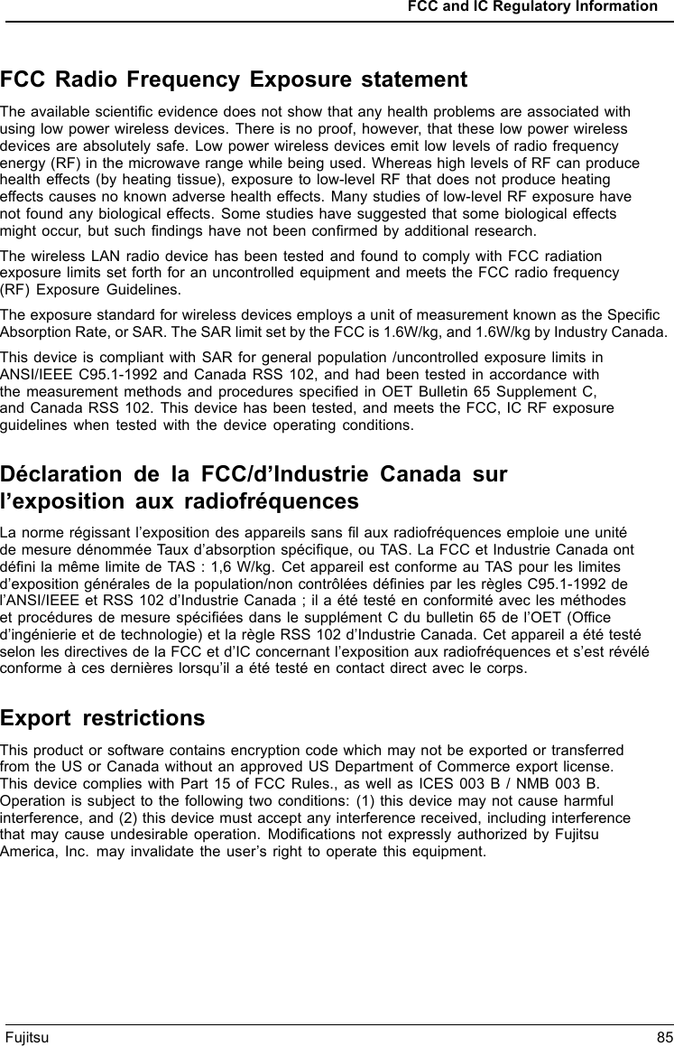FCC and IC Regulatory InformationFujitsu 85FCC Radio Frequency Exposure statementThe available scientiﬁc evidence does not show that any health problems are associated withusing low power wireless devices. There is no proof, however, that these low power wirelessdevices are absolutely safe. Low power wireless devices emit low levels of radio frequencyenergy (RF) in the microwave range while being used. Whereas high levels of RF can producehealth effects (by heating tissue), exposure to low-level RF that does not produce heatingeffects causes no known adverse health effects. Many studies of low-level RF exposure havenot found any biological effects. Some studies have suggested that some biological effectsmight occur, but such ﬁndings have not been conﬁrmed by additional research.The wireless LAN radio device has been tested and found to comply with FCC radiationexposure limits set forth for an uncontrolled equipment and meets the FCC radio frequency(RF) Exposure Guidelines.The exposure standard for wireless devices employs a unit of measurement known as the SpeciﬁcAbsorption Rate, or SAR. The SAR limit set by the FCC is 1.6W/kg, and 1.6W/kg by Industry Canada.This device is compliant with SAR for general population /uncontrolled exposure limits inANSI/IEEE C95.1-1992 and Canada RSS 102, and had been tested in accordance withthe measurement methods and procedures speciﬁed in OET Bulletin 65 Supplement C,and Canada RSS 102. This device has been tested, and meets the FCC, IC RF exposureguidelines when tested with the device operating conditions.D&eacute;claration de la FCC/d&rsquo;Industrie Canada surl&rsquo;exposition aux radiofr&eacute;quencesLa norme r&eacute;gissant l&rsquo;exposition des appareils sans ﬁl aux radiofr&eacute;quences emploie une unit&eacute;de mesure d&eacute;nomm&eacute;e Taux d&rsquo;absorption sp&eacute;ciﬁque, ou TAS. La FCC et Industrie Canada ontd&eacute;ﬁni la m&ecirc;me limite de TAS : 1,6 W/kg. Cet appareil est conforme au TAS pour les limitesd&rsquo;exposition g&eacute;n&eacute;rales de la population/non contr&ocirc;l&eacute;es d&eacute;ﬁnies par les r&egrave;gles C95.1-1992 del&rsquo;ANSI/IEEE et RSS 102 d&rsquo;Industrie Canada ; il a &eacute;t&eacute; test&eacute; en conformit&eacute; avec les m&eacute;thodeset proc&eacute;dures de mesure sp&eacute;ciﬁ&eacute;es dans le suppl&eacute;ment C du bulletin 65 de l&rsquo;OET (Ofﬁced&rsquo;ing&eacute;nierie et de technologie) et la r&egrave;gle RSS 102 d&rsquo;Industrie Canada. Cet appareil a &eacute;t&eacute; test&eacute;selon les directives de la FCC et d&rsquo;IC concernant l&rsquo;exposition aux radiofr&eacute;quences et s&rsquo;est r&eacute;v&eacute;l&eacute;conforme &agrave; ces derni&egrave;res lorsqu&rsquo;il a &eacute;t&eacute; test&eacute; en contact direct avec le corps.Export restrictionsThis product or software contains encryption code which may not be exported or transferredfrom the US or Canada without an approved US Department of Commerce export license.This device complies with Part 15 of FCC Rules., as well as ICES 003 B / NMB 003 B.Operation is subject to the following two conditions: (1) this device may not cause harmfulinterference, and (2) this device must accept any interference received, including interferencethat may cause undesirable operation. Modiﬁcations not expressly authorized by FujitsuAmerica, Inc. may invalidate the user&rsquo;s right to operate this equipment.