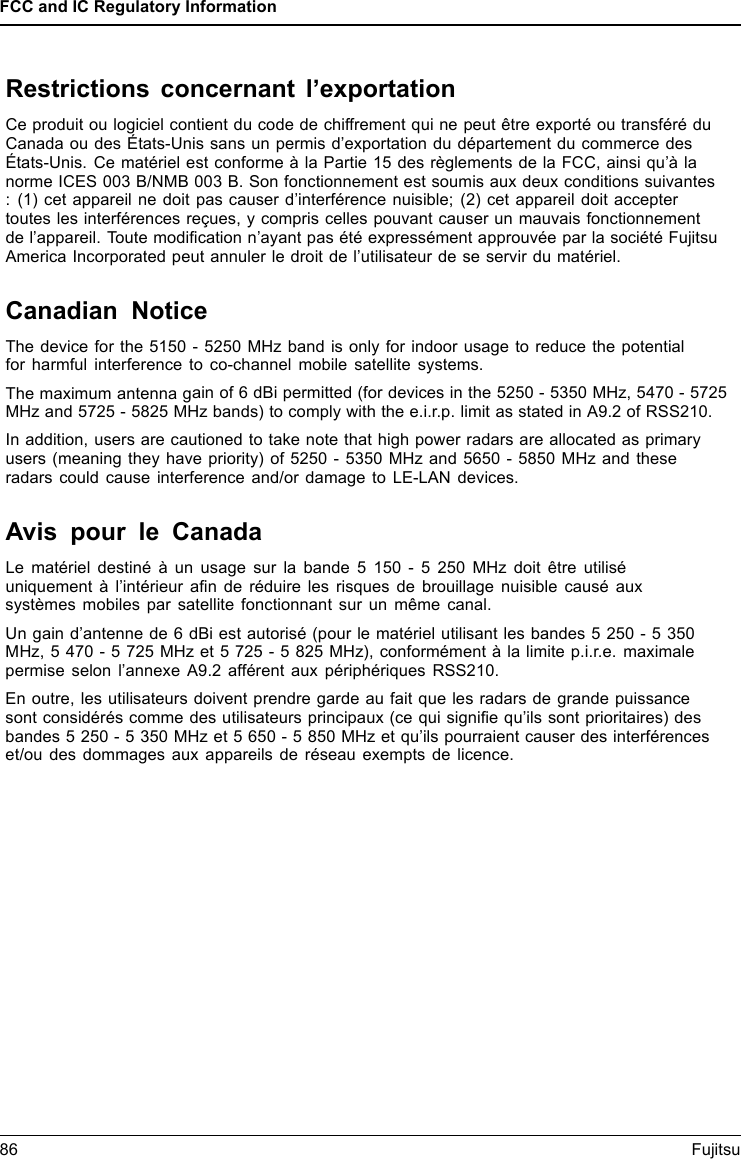 FCC and IC Regulatory Information86 FujitsuRestrictions concernant l&rsquo;exportationCe produit ou logiciel contient du code de chiffrement qui ne peut &ecirc;tre export&eacute; ou transf&eacute;r&eacute; duCanada ou des &Eacute;tats-Unis sans un permis d&rsquo;exportation du d&eacute;partement du commerce des&Eacute;tats-Unis. Ce mat&eacute;riel est conforme &agrave; la Partie 15 des r&egrave;glements de la FCC, ainsi qu&rsquo;&agrave; lanorme ICES 003 B/NMB 003 B. Son fonctionnement est soumis aux deux conditions suivantes: (1) cet appareil ne doit pas causer d&rsquo;interf&eacute;rence nuisible; (2) cet appareil doit acceptertoutes les interf&eacute;rences re&ccedil;ues, y compris celles pouvant causer un mauvais fonctionnementde l&rsquo;appareil. Toute modiﬁcation n&rsquo;ayant pas &eacute;t&eacute; express&eacute;ment approuv&eacute;e par la soci&eacute;t&eacute; FujitsuAmerica Incorporated peut annuler le droit de l&rsquo;utilisateur de se servir du mat&eacute;riel.Canadian NoticeThe device for the 5150 - 5250 MHz band is only for indoor usage to reduce the potentialfor harmful interference to co-channel mobile satellite systems.The maximum antenna gain of 6 dBi permitted (for devices in the 5250 - 5350 MHz, 5470 - 5725MHz and 5725 - 5825 MHz bands) to comply with the e.i.r.p. limit as stated in A9.2 of RSS210.In addition, users are cautioned to take note that high power radars are allocated as primaryusers (meaning they have priority) of 5250 - 5350 MHz and 5650 - 5850 MHz and theseradars could cause interference and/or damage to LE-LAN devices.Avis pour le CanadaLe mat&eacute;riel destin&eacute; &agrave; un usage sur la bande 5 150 - 5 250 MHz doit &ecirc;tre utilis&eacute;uniquement &agrave; l&rsquo;int&eacute;rieur aﬁn de r&eacute;duire les risques de brouillage nuisible caus&eacute; auxsyst&egrave;mes mobiles par satellite fonctionnant sur un m&ecirc;me canal.Un gain d&rsquo;antenne de 6 dBi est autoris&eacute; (pour le mat&eacute;riel utilisant les bandes 5 250 - 5 350MHz, 5 470 - 5 725 MHz et 5 725 - 5 825 MHz), conform&eacute;ment &agrave; la limite p.i.r.e. maximalepermise selon l&rsquo;annexe A9.2 aff&eacute;rent aux p&eacute;riph&eacute;riques RSS210.En outre, les utilisateurs doivent prendre garde au fait que les radars de grande puissancesont consid&eacute;r&eacute;s comme des utilisateurs principaux (ce qui signiﬁe qu&rsquo;ils sont prioritaires) desbandes 5 250 - 5 350 MHz et 5 650 - 5 850 MHz et qu&rsquo;ils pourraient causer des interf&eacute;renceset/ou des dommages aux appareils de r&eacute;seau exempts de licence.