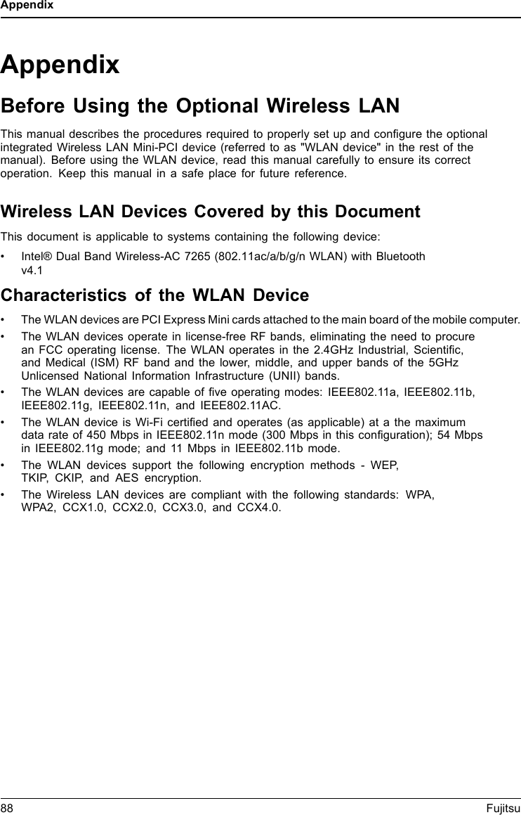 AppendixAppendixBefore Using the Optional Wireless LANThis manual describes the procedures required to properly set up and configure the optionalintegrated Wireless LAN Mini-PCI device (referred to as "WLAN device" in the rest of themanual). Before using the WLAN device, read this manual carefully to ensure its correctoperation. Keep this manual in a safe place for future reference.Wireless LAN Devices Covered by this DocumentThis document is applicable to systems containing the following device:&bull; Intel&reg; Dual Band Wireless-AC 7265 (802.11ac/a/b/g/n WLAN) with Bluetoothv4.1Characteristics of the WLAN Device&bull; The WLAN devices are PCI Express Mini cards attached to the main board of the mobile computer.&bull; The WLAN devices operate in license-free RF bands, eliminating the need to procurean FCC operating license. The WLAN operates in the 2.4GHz Industrial, Scientific,and Medical (ISM) RF band and the lower, middle, and upper bands of the 5GHzUnlicensed National Information Infrastructure (UNII) bands.&bull; The WLAN devices are capable of five operating modes: IEEE802.11a, IEEE802.11b,IEEE802.11g, IEEE802.11n, and IEEE802.11AC.&bull; The WLAN device is Wi-Fi certified and operates (as applicable) at a the maximumdata rate of 450 Mbps in IEEE802.11n mode (300 Mbps in this configuration); 54 Mbpsin IEEE802.11g mode; and 11 Mbps in IEEE802.11b mode.&bull; The WLAN devices support the following encryption methods - WEP,TKIP, CKIP, and AES encryption.&bull; The Wireless LAN devices are compliant with the following standards: WPA,WPA2, CCX1.0, CCX2.0, CCX3.0, and CCX4.0.88 Fujitsu