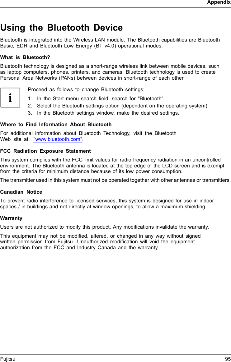 AppendixUsing the Bluetooth DeviceBluetooth is integrated into the Wireless LAN module. The Bluetooth capabilities are BluetoothBasic, EDR and Bluetooth Low Energy (BT v4.0) operational modes.What is Bluetooth?Bluetooth technology is designed as a short-range wireless link between mobile devices, suchas laptop computers, phones, printers, and cameras. Bluetooth technology is used to createPersonal Area Networks (PANs) between devices in short-range of each other.Proceed as follows to change Bluetooth settings:1. In the Start menu search field, search for "Bluetooth".2. Select the Bluetooth settings option (dependent on the operating system).3. In the Bluetooth settings window, make the desired settings.Where to Find Information About BluetoothFor additional information about Bluetooth Technology, visit the BluetoothWeb site at: "www.bluetooth.com".FCC Radiation Exposure StatementThis system complies with the FCC limit values for radio frequency radiation in an uncontrolledenvironment. The Bluetooth antenna is located at the top edge of the LCD screen and is exemptfrom the criteria for minimum distance because of its low power consumption.The transmitter used in this system must not be operated together with other antennas or transmitters.Canadian NoticeTo prevent radio interference to licensed services, this system is designed for use in indoorspaces / in buildings and not directly at window openings, to allow a maximum shielding.WarrantyUsers are not authorized to modify this product. Any modifications invalidate the warranty.This equipment may not be modified, altered, or changed in any way without signedwritten permission from Fujitsu. Unauthorized modification will void the equipmentauthorization from the FCC and Industry Canada and the warranty.Fujitsu 95