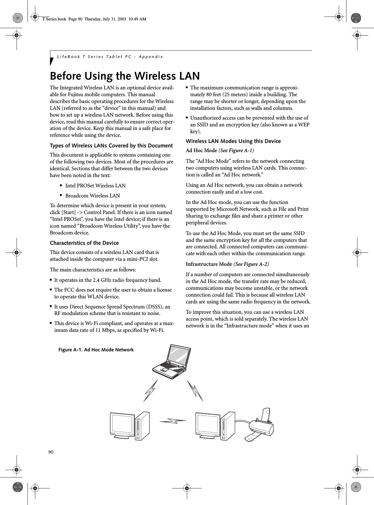 90LifeBook T Series Tablet PC - AppendixBefore Using the Wireless LANThe Integrated Wireless LAN is an optional device avail-able for Fujitsu mobile computers. This manual describes the basic operating procedures for the Wireless LAN (referred to as the “device” in this manual) and how to set up a wireless LAN network. Before using this device, read this manual carefully to ensure correct oper-ation of the device. Keep this manual in a safe place for reference while using the device.Types of Wireless LANs Covered by this DocumentThis document is applicable to systems containing one of the following two devices. Most of the procedures are identical. Sections that differ between the two devices have been noted in the text:■Intel PROSet Wireless LAN■Broadcom Wireless LANTo determine which device is present in your system, click [Start] -&gt; Control Panel. If there is an icon named “Intel PROSet”, you have the Intel device; if there is an icon named “Broadcom Wireless Utility”, you have the Broadcom device. Characteristics of the DeviceThis device consists of a wireless LAN card that is attached inside the computer via a mini-PCI slot.The main characteristics are as follows:■It operates in the 2.4 GHz radio frequency band.■The FCC does not require the user to obtain a license to operate this WLAN device.■It uses Direct Sequence Spread Spectrum (DSSS), an RF modulation scheme that is resistant to noise.■This device is Wi-Fi compliant, and operates at a max-imum data rate of 11 Mbps, as specified by Wi-Fi.■The maximum communication range is approxi-mately 80 feet (25 meters) inside a building. The range may be shorter or longer, depending upon the installation factors, such as walls and columns.■Unauthorized access can be prevented with the use of an SSID and an encryption key (also known as a WEP key).Wireless LAN Modes Using this DeviceAd Hoc Mode (See Figure A-1)The “Ad Hoc Mode” refers to the network connecting two computers using wireless LAN cards. This connec-tion is called an “Ad Hoc network.”Using an Ad Hoc network, you can obtain a network connection easily and at a low cost.In the Ad Hoc mode, you can use the function supported by Microsoft Network, such as File and Print Sharing to exchange files and share a printer or other peripheral devices.To use the Ad Hoc Mode, you must set the same SSID and the same encryption key for all the computers that are connected. All connected computers can communi-cate with each other within the communication range. Infrastructure Mode (See Figure A-2)If a number of computers are connected simultaneously in the Ad Hoc mode, the transfer rate may be reduced, communications may become unstable, or the network connection could fail. This is because all wireless LAN cards are using the same radio frequency in the network.To improve this situation, you can use a wireless LAN access point, which is sold separately. The wireless LAN network is in the “Infrastructure mode” when it uses an Figure A-1. Ad Hoc Mode NetworkT Series.book  Page 90  Thursday, July 31, 2003  10:49 AM