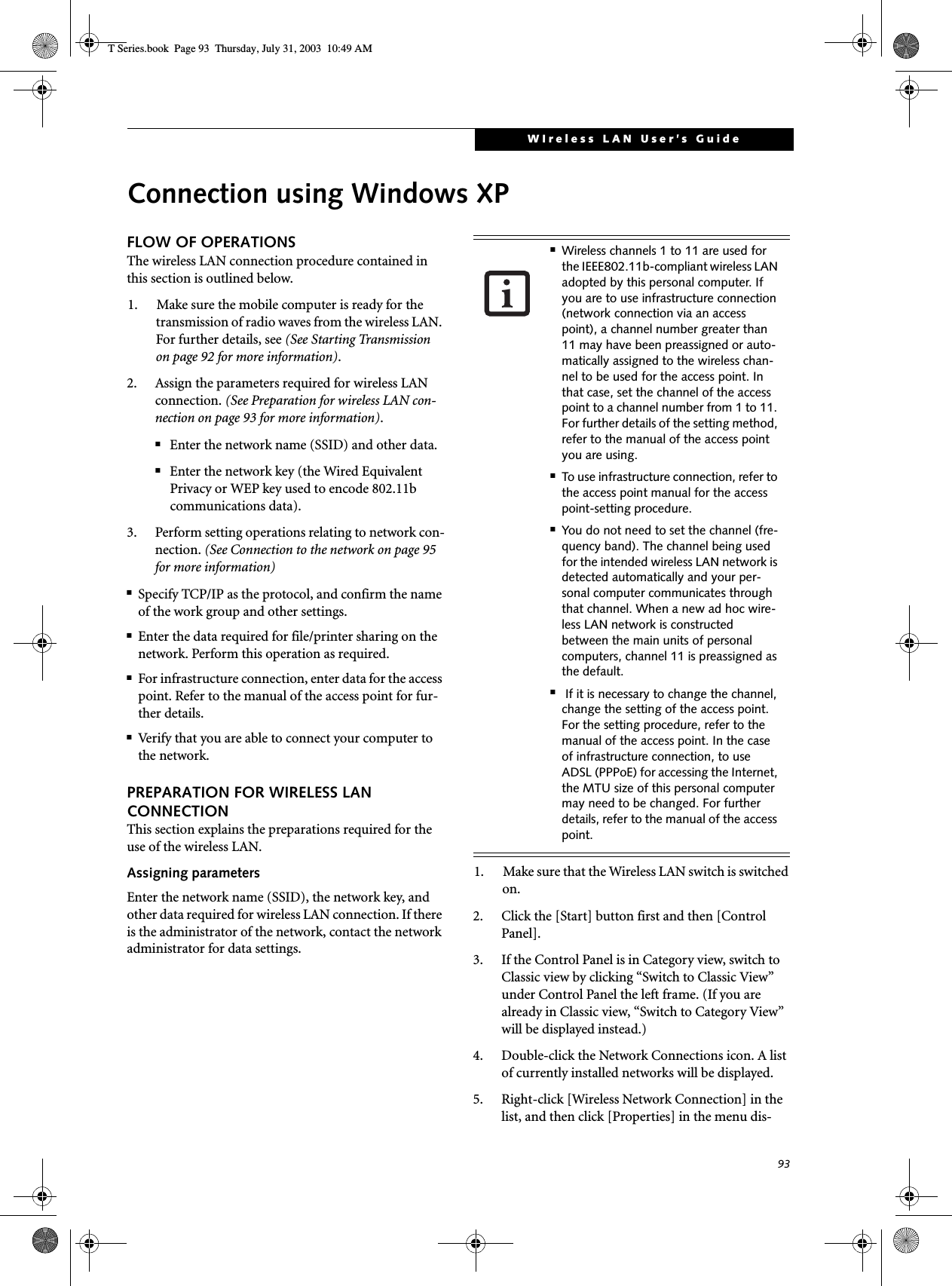 93WIreless LAN User’s GuideConnection using Windows XPFLOW OF OPERATIONSThe wireless LAN connection procedure contained in this section is outlined below.1. Make sure the mobile computer is ready for the transmission of radio waves from the wireless LAN. For further details, see (See Starting Transmission on page 92 for more information).2. Assign the parameters required for wireless LAN connection. (See Preparation for wireless LAN con-nection on page 93 for more information).■Enter the network name (SSID) and other data.■Enter the network key (the Wired Equivalent Privacy or WEP key used to encode 802.11b communications data).3. Perform setting operations relating to network con-nection. (See Connection to the network on page 95 for more information)■Specify TCP/IP as the protocol, and confirm the name of the work group and other settings.■Enter the data required for file/printer sharing on the network. Perform this operation as required.■For infrastructure connection, enter data for the access point. Refer to the manual of the access point for fur-ther details.■Verify that you are able to connect your computer to the network.PREPARATION FOR WIRELESS LAN CONNECTIONThis section explains the preparations required for the use of the wireless LAN.Assigning parametersEnter the network name (SSID), the network key, and other data required for wireless LAN connection. If there is the administrator of the network, contact the network administrator for data settings.1. Make sure that the Wireless LAN switch is switched on.2. Click the [Start] button first and then [Control Panel].3. If the Control Panel is in Category view, switch to Classic view by clicking “Switch to Classic View” under Control Panel the left frame. (If you are already in Classic view, “Switch to Category View” will be displayed instead.) 4. Double-click the Network Connections icon. A list of currently installed networks will be displayed.5. Right-click [Wireless Network Connection] in the list, and then click [Properties] in the menu dis-■Wireless channels 1 to 11 are used for the IEEE802.11b-compliant wireless LAN adopted by this personal computer. If you are to use infrastructure connection (network connection via an access point), a channel number greater than 11 may have been preassigned or auto-matically assigned to the wireless chan-nel to be used for the access point. In that case, set the channel of the access point to a channel number from 1 to 11. For further details of the setting method, refer to the manual of the access point you are using.■To use infrastructure connection, refer to the access point manual for the access point-setting procedure.■You do not need to set the channel (fre-quency band). The channel being used for the intended wireless LAN network is detected automatically and your per-sonal computer communicates through that channel. When a new ad hoc wire-less LAN network is constructed between the main units of personal computers, channel 11 is preassigned as the default.■ If it is necessary to change the channel, change the setting of the access point. For the setting procedure, refer to the manual of the access point. In the case of infrastructure connection, to use ADSL (PPPoE) for accessing the Internet, the MTU size of this personal computer may need to be changed. For further details, refer to the manual of the access point.T Series.book  Page 93  Thursday, July 31, 2003  10:49 AM