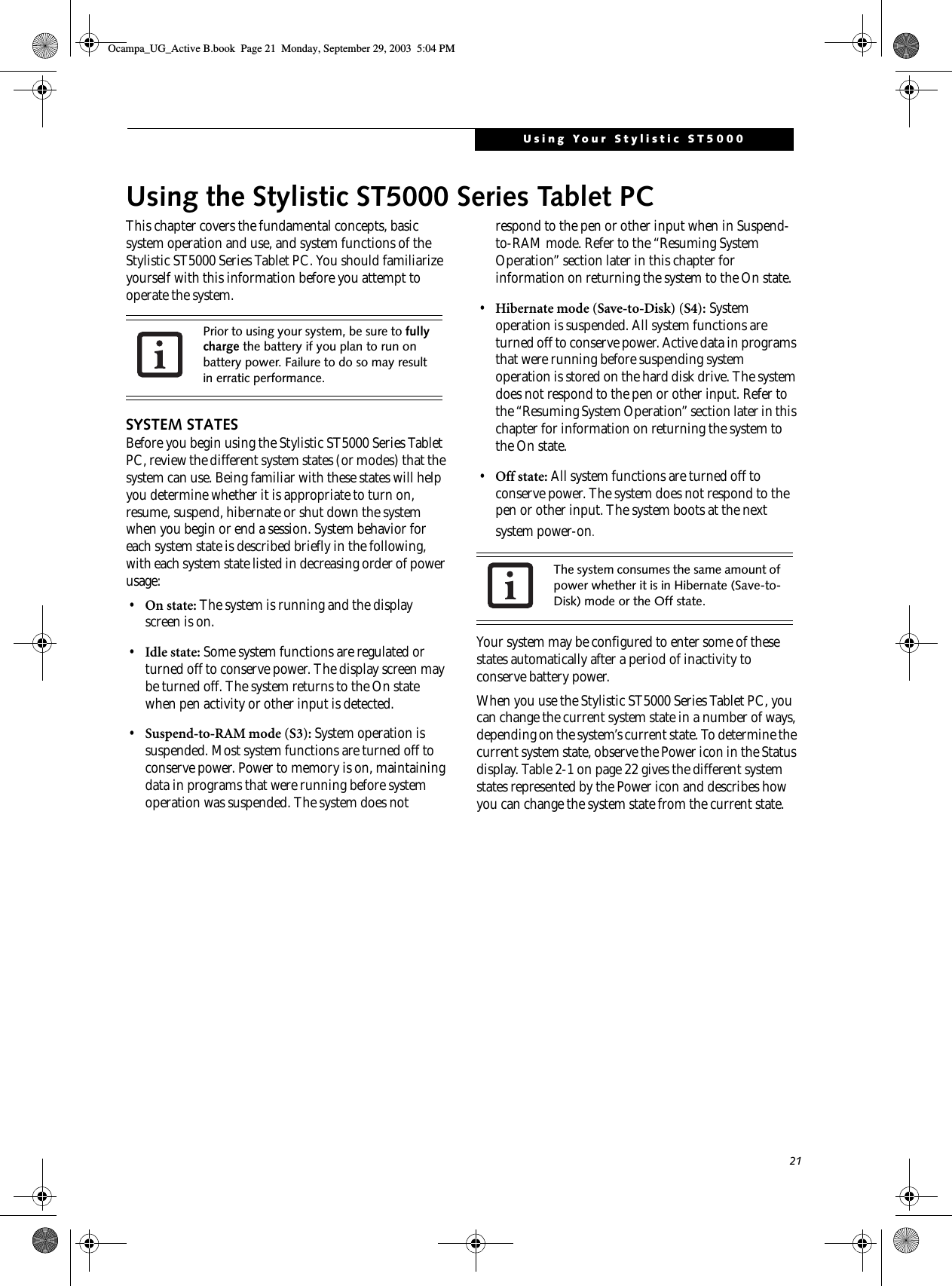 21Using Your Stylistic ST5000Using the Stylistic ST5000 Series Tablet PCThis chapter covers the fundamental concepts, basic system operation and use, and system functions of the Stylistic ST5000 Series Tablet PC. You should familiarize yourself with this information before you attempt to operate the system.SYSTEM STATESBefore you begin using the Stylistic ST5000 Series Tablet PC, review the different system states (or modes) that the system can use. Being familiar with these states will help you determine whether it is appropriate to turn on, resume, suspend, hibernate or shut down the system when you begin or end a session. System behavior for each system state is described briefly in the following, with each system state listed in decreasing order of power usage:•On state: The system is running and the display screen is on. •Idle state: Some system functions are regulated or turned off to conserve power. The display screen may be turned off. The system returns to the On state when pen activity or other input is detected. •Suspend-to-RAM mode (S3): System operation is suspended. Most system functions are turned off to conserve power. Power to memory is on, maintaining data in programs that were running before system operation was suspended. The system does not respond to the pen or other input when in Suspend-to-RAM mode. Refer to the “Resuming System Operation” section later in this chapter for information on returning the system to the On state.•Hibernate mode (Save-to-Disk) (S4): System operation is suspended. All system functions are turned off to conserve power. Active data in programs that were running before suspending system operation is stored on the hard disk drive. The system does not respond to the pen or other input. Refer to the “Resuming System Operation” section later in this chapter for information on returning the system to the On state.•Off state: All system functions are turned off to conserve power. The system does not respond to the pen or other input. The system boots at the next system power-on.Your system may be configured to enter some of these states automatically after a period of inactivity to conserve battery power. When you use the Stylistic ST5000 Series Tablet PC, you can change the current system state in a number of ways, depending on the system’s current state. To determine the current system state, observe the Power icon in the Status display. Table 2-1 on page 22 gives the different system states represented by the Power icon and describes how you can change the system state from the current state.Prior to using your system, be sure to fully charge the battery if you plan to run on battery power. Failure to do so may result in erratic performance. The system consumes the same amount of power whether it is in Hibernate (Save-to-Disk) mode or the Off state. Ocampa_UG_Active B.book  Page 21  Monday, September 29, 2003  5:04 PM