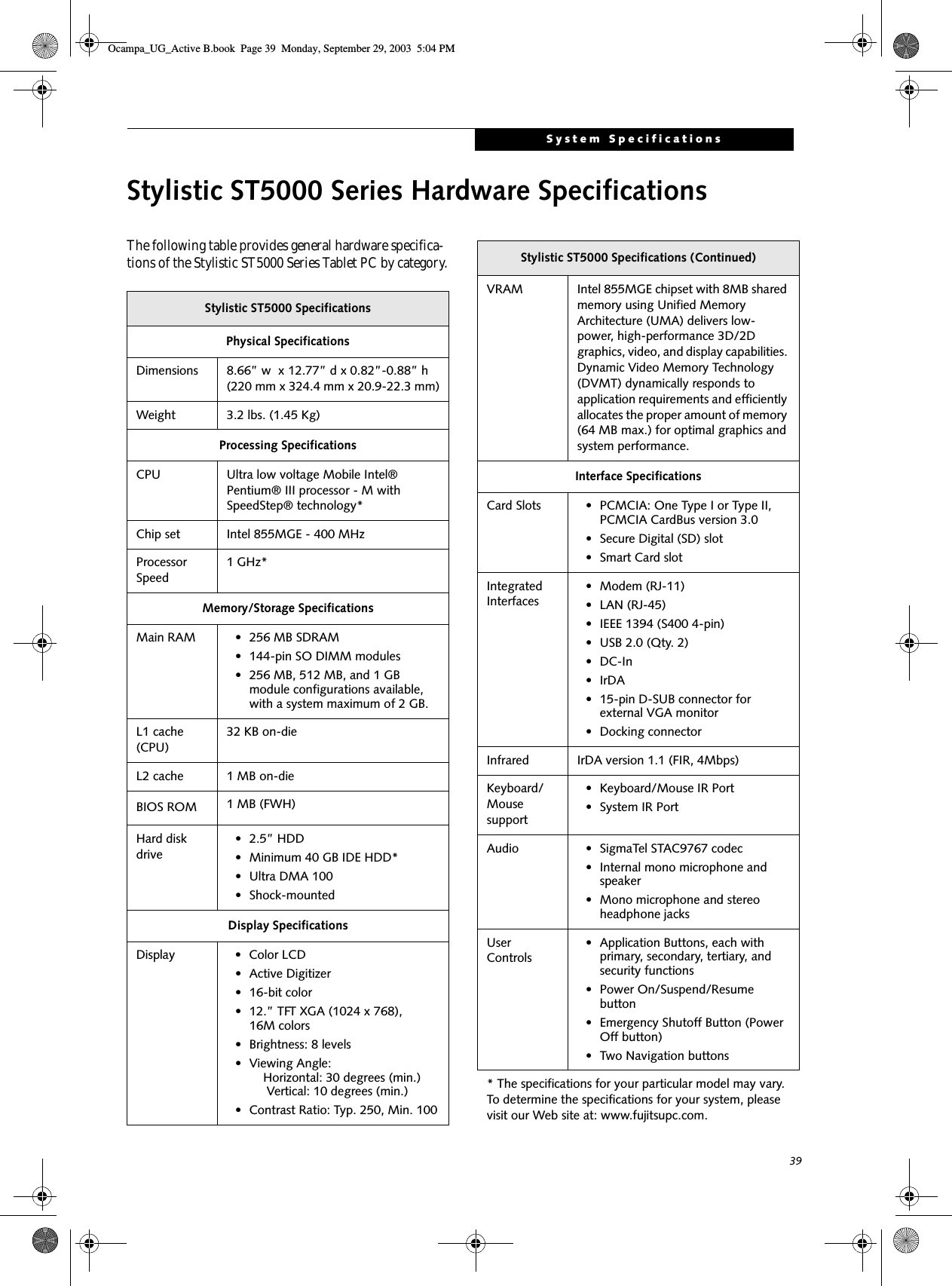 39System SpecificationsStylistic ST5000 Series Hardware SpecificationsThe following table provides general hardware specifica-tions of the Stylistic ST5000 Series Tablet PC by category.Stylistic ST5000 SpecificationsPhysical SpecificationsDimensions 8.66” w  x 12.77” d x 0.82”-0.88” h (220 mm x 324.4 mm x 20.9-22.3 mm)Weight 3.2 lbs. (1.45 Kg)Processing SpecificationsCPU Ultra low voltage Mobile Intel® Pentium® III processor - M with SpeedStep® technology*Chip set Intel 855MGE - 400 MHzProcessor Speed1 GHz*Memory/Storage SpecificationsMain RAM • 256 MB SDRAM • 144-pin SO DIMM modules• 256 MB, 512 MB, and 1 GB module configurations available, with a system maximum of 2 GB.L1 cache (CPU)32 KB on-die L2 cache 1 MB on-die BIOS ROM 1 MB (FWH)Hard disk drive• 2.5” HDD• Minimum 40 GB IDE HDD*• Ultra DMA 100• Shock-mountedDisplay SpecificationsDisplay • Color LCD• Active Digitizer• 16-bit color• 12.” TFT XGA (1024 x 768), 16M colors• Brightness: 8 levels• Viewing Angle:    Horizontal: 30 degrees (min.)     Vertical: 10 degrees (min.)• Contrast Ratio: Typ. 250, Min. 100VRAM Intel 855MGE chipset with 8MB shared memory using Unified Memory Architecture (UMA) delivers low-power, high-performance 3D/2D graphics, video, and display capabilities. Dynamic Video Memory Technology (DVMT) dynamically responds to application requirements and efficiently allocates the proper amount of memory (64 MB max.) for optimal graphics and system performance. Interface SpecificationsCard Slots • PCMCIA: One Type I or Type II, PCMCIA CardBus version 3.0• Secure Digital (SD) slot• Smart Card slotIntegrated Interfaces• Modem (RJ-11)• LAN (RJ-45)• IEEE 1394 (S400 4-pin)• USB 2.0 (Qty. 2)•DC-In•IrDA• 15-pin D-SUB connector for external VGA monitor• Docking connectorInfrared IrDA version 1.1 (FIR, 4Mbps)Keyboard/Mouse support• Keyboard/Mouse IR Port• System IR PortAudio • SigmaTel STAC9767 codec• Internal mono microphone and speaker• Mono microphone and stereo headphone jacksUser Controls• Application Buttons, each with primary, secondary, tertiary, and security functions • Power On/Suspend/Resume button• Emergency Shutoff Button (Power Off button)• Two Navigation buttons* The specifications for your particular model may vary. To determine the specifications for your system, please visit our Web site at: www.fujitsupc.com.Stylistic ST5000 Specifications (Continued)Ocampa_UG_Active B.book  Page 39  Monday, September 29, 2003  5:04 PM