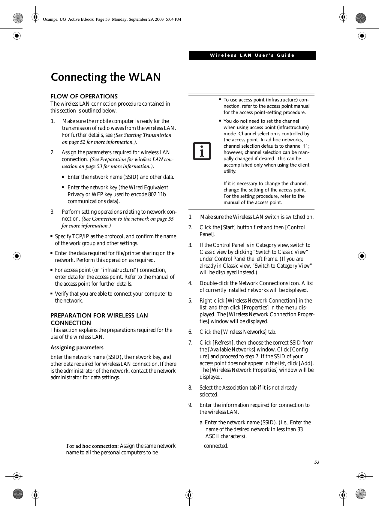 53Wireless LAN User’s GuideConnecting the WLANFLOW OF OPERATIONSThe wireless LAN connection procedure contained in this section is outlined below.1. Make sure the mobile computer is ready for the transmission of radio waves from the wireless LAN. For further details, see (See Starting Transmission on page 52 for more information.).2. Assign the parameters required for wireless LAN connection. (See Preparation for wireless LAN con-nection on page 53 for more information.).■Enter the network name (SSID) and other data.■Enter the network key (the Wired Equivalent Privacy or WEP key used to encode 802.11b communications data).3. Perform setting operations relating to network con-nection. (See Connection to the network on page 55 for more information.)■Specify TCP/IP as the protocol, and confirm the name of the work group and other settings.■Enter the data required for file/printer sharing on the network. Perform this operation as required.■For access point (or “infrastructure”) connection, enter data for the access point. Refer to the manual of the access point for further details.■Verify that you are able to connect your computer to the network.PREPARATION FOR WIRELESS LAN CONNECTIONThis section explains the preparations required for the use of the wireless LAN.Assigning parametersEnter the network name (SSID), the network key, and other data required for wireless LAN connection. If there is the administrator of the network, contact the network administrator for data settings.1. Make sure the Wireless LAN switch is switched on.2. Click the [Start] button first and then [Control Panel].3. If the Control Panel is in Category view, switch to Classic view by clicking “Switch to Classic View” under Control Panel the left frame. (If you are already in Classic view, “Switch to Category View” will be displayed instead.) 4. Double-click the Network Connections icon. A list of currently installed networks will be displayed.5. Right-click [Wireless Network Connection] in the list, and then click [Properties] in the menu dis-played. The [Wireless Network Connection Proper-ties] window will be displayed.6. Click the [Wireless Networks] tab.7. Click [Refresh], then choose the correct SSID from the [Available Networks] window. Click [Config-ure] and proceed to step 7. If the SSID of your access point does not appear in the list, click [Add]. The [Wireless Network Properties] window will be displayed.8. Select the Association tab if it is not already selected.9. Enter the information required for connection to the wireless LAN.a. Enter the network name (SSID). (i.e., Enter the name of the desired network in less than 33 ASCII characters).For ad hoc connection: Assign the same network name to all the personal computers to be  connected.■To use access point (infrastructure) con-nection, refer to the access point manual for the access point-setting procedure.■You do not need to set the channel when using access point (infrastructure) mode. Channel selection is controlled by the access point. In ad hoc networks, channel selection defaults to channel 11; however, channel selection can be man-ually changed if desired. This can be accomplished only when using the client utility.If it is necessary to change the channel, change the setting of the access point. For the setting procedure, refer to the manual of the access point.Ocampa_UG_Active B.book  Page 53  Monday, September 29, 2003  5:04 PM