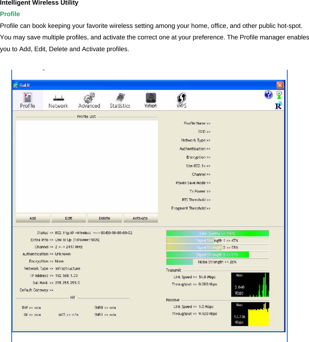 Intelligent Wireless Utility   Profile  Profile can book keeping your favorite wireless setting among your home, office, and other public hot-spot. You may save multiple profiles, and activate the correct one at your preference. The Profile manager enables you to Add, Edit, Delete and Activate profiles.   